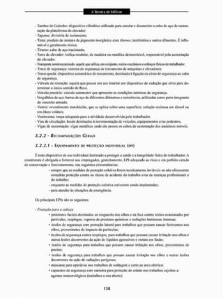 - Tambor dc Guincho: dispositivo cilíndrico utilizado para enrolar c desenrolar o cabo de aço de susten-
tação da plataforma do elevador.
- Tapume: divisória de isolamento.
- Tinta: produto de mistura de pigmento inorgânico com thimer. terebintina e outros diluentes. É infla-
mável e geralmente tóxica,
- Tirante: cabo de aço tractonado.
- Torre de elevador; treliça modular, de madeira ou metálica desmontável, responsável pela sustentação
do elevador.
- Transporte semimecanizado: aquele que utiliza, em conjunto, meios mecânicos e esforçosfísicosdo trabalhador.
- Trava de segurança: sistema dc segurança de travamento de máquinas e elevadores,
- Trava-queda: dispositivo automático de travamento, destinado á ligação do cinto de segurança ao cabo
de segurança.
- Válvula de retenção: aquela que possui cm seu interior um dispositivo de vedação que sii"va para de-
terminar o único sentido do fluxo,
- Veículo precário: veiculo automotor que apresente as condições mínimas de segurança.
- VergalhÕesdcaço: barras de aço de diferentes diâmetros e resistências, utilizadas como parte integrante
do concreto armado.
- Verniz; revestimento translúcido, que se aplica sobre uma superfície; solução resinosa em álcool ou
em óleos voláteis.
- Vestimenta: roupa adequada para a atividade desenvolvida peio trabalhador.
- Vias de circulação: locais destinados á movimentação de veículos, equipamentos e/ou pedestres.
- Vigas dc sustentação: vigas metálicas onde são presos os cabos de sustentação dos andaimes móveis,
3*2.2 - RECOMENDAÇÕES G EH AIS
3.2.2.1 - EQUIPAMENTO DE PROTEÇÃO INDIVIDUAI (EPÍ)
É lodo dispositivo de uso individual destinado a protegera saúde e a integridade física do trabalhador. A
construtora é obrigada a fornecer aos empregados, gratuitamente, EPI adequado ao risco e em perfeito estado
de conservação e funcionamento, nas seguintes circunstâncias:
- sempre que as medidas de proteção coletiva forem tecnicamente inviáveis ou não oferecerem
completa proteção contra os riscos de acidente do trabalho e/ou de doenças profissionais e
do trabalho;
- enquanto as medidas de proteção coletiva estiverem sendo implantadas;
- para atender ãs situações de emergência.
Os principais EPIs são os seguintes;
- Proteção parei a cabeça
* protetores faciais destinados ao resguardo dos olhos e da face contra lesúes ocasionadas por
partículas, respingos, vapores de produtos químicos e radiações luminosas intensas;
• óculos de segurança com proteção lateral para trabalhos que possam causar ferimentos nos
ollios, provenientes de impacto de partículas;
* óculos de segurança contra respingos, para trabalhos que possam causar irrilação nos olhos e
outras lesfles decorrentes da ação de líquidos agressivos c metais em fusão;
* óculos dc segurança para irabalhos que possam causar irritação nos olhos, provenientes de
poeiras;
• Óculos dc segurança para trabalhos que possam causar irritação nos olhos c outras lesões
decorrentes da ação de radiações perigosas;
* máscaras para operários nos trabalhos de soldagem e corte ao arco elétrico;
• capacetes de segurança com carneira para proteção do crânio nos trabalhos sujeitos a;
agentes meteorológicos (trabalhos a céu aberto)
 