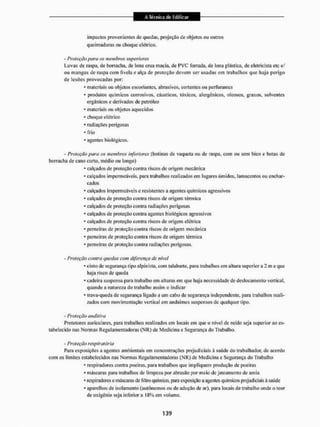 impactos provenientes de quedas, projeção de objetos ou outros
queimaduras ou choque elétrico.
- Proteção paru os membros superiores
Luvas de raspa, de borracha, de lona crua macia, de PVC forrada, de lona plástica, de eletricista erc ti
ou mangas de raspa com fivela e alça de proteção devem ser usadas em trabalhos que haja perigo
de lesões provocadas por:
* materiais ou objetos cscoriaiiles, abrasivos, cortantes ou perfurantes
* produtos químicos corrosivos, cáusticos, tóxicos, alergénicos, oleosos, graxos. solventes
orgânicos e derivados cie petróleo
* materiais ou objetos aquecidos
- choque elétrico
* radiações perigosas
* frio
* agentes biológicos.
- Proteção pura os membros inferiores (botinas de vaqueta ou dc raspa, com ou sem bico e botas dc
borracha de cano curto, médio ou longo)
* calçados de proteção contra riscos de origem mecânica
- calçados impermeáveis, para trabalhos realizados em lugares úmidos, lamacentos ou enchar-
cados
* calçados impermeáveis c resistentes a agentes químicos agressivos
* calçados de proteção contra riscos de origem térmica
* calçados dc proteção contra radiações perigosas
* calçados de proteção contra agentes biológicos agressivos
* calçados de proteçslo contra riscos de origem elétrica
* perneiras de proteção contra riscos de origem mecânica
- perneiras de proteção contra riscos de origem térmica
* perneiras de proteção contra radiações perigosas.
- Proteção contra quedas com diferença de nível
* cinto de segurança tipo alpinista, com talabarte, para trabalhos eni altura superior a 2 m e que
haja risco dc queda
* cadeira suspensa para trabalho em alturas em que haja necessidade de deslocamento vertical,
quando a natureza do trabalho assim o indicar
* trava-qtieda de segurança ligado a um cabo de segurança independente, para trabalhos reali-
zados com movimentação vertical em andaimes suspensos de qualquer tipo.
- Proteção auditiva
Protetores auriculares, para trabalhos realizados em locais cm que o nível dc ruído seja superior ao es-
tabelecido nas Normas Regulamentadoras (NR) de Medicina e Segurança do Trabalho.
- Proteção respiratória
Para exposições a agentes ambientais eitt concentrações prejudiciais à saúde do trabalhador, de acordo
com os limites estabelecidos nas Normas Regulamentadoras (NR) de Medicina e Segurança do Trabalho
* respiradores contra poeiras, para trabalhos que impliquem produção de poeiras
* máscaras para trabalhos de limpeza por abrasão por meio de jateamenlo de areia
* respiradores e máscaras de filtro químico, para exposição a agentes químicos prejudiciais â saúde
* aparelhos de isolamento (autônomos ou de adução de ar), para locais de trabalho onde o teor
de oxigénio seja inferior a 18% em volume.
 
