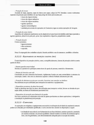 - Proteção de? tronco
Aventais dc raspa, jaquetas, capas dc chuva com capuz, calças dc PVC forradas c outras vestimentas
especiais de proteção para trabalhos ent que haja perigo de lesões provocadas por:
• riscos de origem térmica
* riscos de origem radioativa
* riscos de origem mecânica
• agentes químicos
• agentes meteorológicos
* umidade proveniente dc operações dc lixamento a água ou outras operações de lavagem.
- Proteção do corpo inteiro
Aparelhos de isolamento (autónomos ou dc adução de ar) para locais de trabalho onde haja exposição a
agentes químicos, absorvíveis pela pele. pelas vias respiratória e digestiva, prejudiciais à saúde.
- Proteção du pele
Cremes protetores
* água-resístentes
• óleo-resistentes
* especiais.
Nota: O empregado deve trabalhar calçado, ficando proibido o uso de tamancos, sandálias e chinelos.
3.2.2.2 - EQUIPAMENTO TÍE PROTEÇÃO COLETIVA (EPC)
É lodo dispositivo de proteção coletiva, como. exemplifieadamenle. sistema de proteção coletiva contra
queda de allura:
- Sistema gueirda-corpo/rodcipé
Destina-se a promover a proteção contra riscos de queda dc pessoas, materiais e ferramentas.
- Sistema de barreira com rede
Constituído por dois elementos horizontais, rigidamente fixados em suas extremidades á estrutura da
construção, sendo o vão entre os elementos superior e inferior fechado unicamente por rede.
- Proteção dc aberturas no piso por cercados, barreiros com cancelas ou similares
Para aberturas no piso utilizadas para transporte de materiais e equipamentos,
- Dispositivos protetores de plano horizontal
Todas as aberturas nas lajes ou pisos, não utilizadas para transporte vertical, devem ser dotadas dc pro-
teção sólida, na forma dc fechamento provisório fixo.
- Dispositivos eie proteção pen a limitação de quedas
Em todo o perímetro de construção com mais de quatro pavimentos ou altura equivalente, é obrigatória
a instalação de plataforma(s) de proteção.
3.2.2.3 - CARPINTARIA
As operações cm máquinas e equipamentos necessários á realização da atividade dc carpintaria somente
podem ser efetuadas por trabalhador qualificado. A serra circular deve atender ás disposições a seguir:
* ser dotada de mesa estável, com fechamento dc suas faces inferiores, anterior e posterior, construída
em madeira resistente e de primeira qualidade, material metálico ou similar de resistência equiva-
lente, sem irregularidades, com dimensionamenio adequado para a execução das tarefas;
 