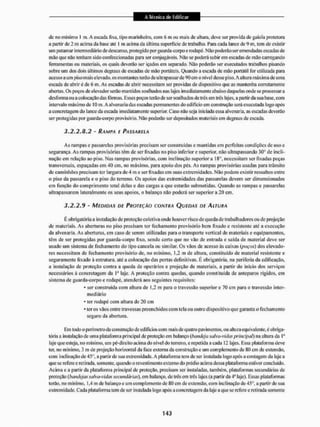 de no mínimo I m, A escada fixa, tipo marinheiro, com 6 m ou mais de altura, deve ser provida de gaiola protetora
a partir de 2 m acima da liasc até I m acima da última superfície de trabalho. Para cada lance de 9 m, tem de existir
um patamar intermediário de descanso, protegido por guarda-corpo e rodapé. NSo podeião ser emendadas escadas de
ntáo que náo tenham sido confeccionadas para ser conjugáveis. Não se poderá subirem escadas de mão carregando
ferramentas ou materiais, os quais deverão ser içados em separado. Não poderão ser executados trabalhos pisando
sobre um dos dois últimos degraus de escadas de mão portáteis, Quando a escada de mão portátil for utilizada para
acesso a um piso mais elevado, os montantes terão de ultrapassar de 90 cm o nível desse piso. A altura máxima de uma
escada de abrir é de 6 m. As escadas de abrir necessitam ser providas de dispositivo que as mantenha corretamente
abertas. Os poços de elevador serão mant idos soalhados nas lajes imediatamente abaixo daque las onde se processar a
desforma ou a colocação das fôrmas, Esses poços terão de ser soalhados de três em três lajes, a partir da suabase.com
intervalo máximo de 10 m. A alvenaria das escadas permanentes do edifício em construção será executada logo após
a concretagem do lance da escada imediatamente superior. Caso não seja iiticiada essa alvenaria, as escadas deverão
ser protegidas por guarda-corpo provisório. Não poderão ser depositados materiais em degraus de escada.
3.2.2.8.2 - RAMPA E PASSARELA
As rampas c passarelas provisórias precisam ser construídas c mantidas cm perfeitas condições de uso e
segurança. As rampas provisórias têm de ser lixadas no piso inferior e superior, não ultrapassando 30° de incli-
nação em relação ao piso. Nas rampas provisórias, com inclinação superiora 183, necessitam ser fixadas peças
transversais, espaçadas cm 40 cm. no máximo, para apoio dos pés. As rampas provisórias usadas para trânsito
de caminhões precisam ter largura de 4 m e ser lixadas em suas extremidades. Não podem existir ressaltos entre
o piso da passarela e o piso do terreno. Os apoios das extremidades das passarelas devem ser dimensionados
em função do comprimento total delas e das cargas a que estarão submetidas. Quando as rampas e passarelas
ultrapassarem lateralmente os seus apoios, o balanço não poderá ser superior a 20 cm,
3.2.2.9 • MEDIDAS DE PROTEÇÃO CONTRA QUEDAS DE ALTURA
E obrigatória a instalação de proteção coletiva onde houver risco de queda de trabalhadores ou de projeção
de materiais. As aberturas no piso precisam ter fechamento provisório bem fixado e resistente até a execução
da alvenaria. As aberturas, em caso de serern utilizadas paia o transporte veitical de materiais e equipamentos,
têm de ser protegidas por guarda-corpo fixo, sendo certo que no vão de entrada e saída de material deve ser
usado um sistema de fechamento do tipo cancela ou similar. Os vãos de acesso às caixas (poços) dos elevado-
res necessitam de fechamento provisório de, no mínimo, 1.2 m de altura, constituído de material resistente e
seguramente lixado a estrutura, até a colocação das portas definitivas. É obrigatória, na periferia da edificação,
a instalação de proteção contra a queda de operários e projeção de materiais, a partir do inicio dos serviços
necessários â concretagem da I" laje. A proteção contra quedas, quando constituída de anteparos rígidos, cm
sistema de guarda-corpo e rodapé, atenderá aos seguintes requisites:
• ser construída com altura de 1.2 m para o travessão superior e 70 cm para o travessão inter-
mediário
- ter rodapé com altura de 20 cm
* ter os vãos entre travessas preenchidos com tela ou outro dispositivo que garanta o fechamento
segura da abertura.
Em todo o perímetro da construção de edifícios com mais de quatro pavimentos, ou altura equivalente, é obriga-
tória a instalação de uma plataforma principal de proteção em balanço (bandeja salva-vidas principal) na altura da Ia
laje que esteja, no mínimo, um pé-direito acima do nível do terreno, e repetida a cada 12 lajes. Essa plataforma deve
ter, no mínimo. 3 ni de projeção horizontal da face externa da construção e um complemento de 80 cm de extensão,
com inclinação de 45°, a partir de sua extremidade. A plataforma tem de ser instalada togo após a contagem da laje a
que se refere e retirada, somente, quando o revestimento externo do prédio acima dessa platafomia estiver concluído.
Acima e a partir da plataforma principal de proteção, precisam ser instaladas, também, plataformas secundárias dc
proteção (bandejas salva-vidas secundárias), em balanço, de três em três lajes (a partir da 4'"1 laje). Essas plataformas
terão, no mínimo, 1,4 m de balanço e um complemento de 80 cm de extensão, com inclinação de 45&, a partir dc sua
extremidade. Cada plataforma tem de ser instalada logo após a concretagem da laje a que se refere e retirada somente
 