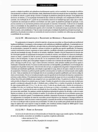 quando a vedação da peri feria, alé a plataforma imediatamente superior, estiver concluída. Ma construção de edifícios
com pavimentos no subsolo, serão instaladas, ainda, plataformas terciárias de proteção de duas em duas lajes, contadas
no sentido do subsolo e a partir da laje referente â instalação da plataforma principal de proteção. Essas plataformas
devem ter. no mínimo, 2,2 m de projeção horizontal da lace externa da construção e um complemento de 80 cm de
extensão, com inclinação de 45c'. a partir de sua extremidade, tendo de ser instalada logo após a laje a que se refere.
O perímetro da construção de edifícios será fechado com tela a partir da plataforma principal de proteção. A teia
precisa constituir-se de uma barreira protetora contra projeção de materiais e ferramentas. A tela tem de ser instalada
entre as extremidades dc duas plataformas de proteção consecutivas, só podendo ser retirada quando a vedação da
periferia, atéa plataforma imediatamente superior, estiver concluída. Em construções em que os pavimentos mais altos
forem recuados, será considerada a I' laje do corpo recuado para a instalação da plataforma principal de proteção. As
plataformas de proteção necessitam ser construídas de maneira resistente e mantidas sem sobrecare;a que prejudique
a estabilidade de sua estrutura,
3.2.2.10 - MOVIMENTAÇÃO E TRANSPORTE DE MATERIAIS E TRABALHADORES
Os equipamentos de transporte vertical de materiais e de pessoas necessitam ser dimensionados por profissional
legalmente habilitado. A montagem e a desmontagem serãorealizadaspor trabalhador qualificado. A manutenção tem de
ser executada por trabalhador qualificado, sob supervisão dc profissional legalmente habilitado, Todos os equipamentos
de movimentação e transporte de materiais e pessoas só podem ser operados por operário qualificado. No transporte
vertical e horizontal dc concreto, argamassa ou outros materiais, é proibida a circulação ou permanência de pessoas sob
a área de movimentação da canga, devendo ser ela isolada e sinalizada, Quando o local de lançamento de concreto não
for visível pelo operador do equipamento de transporte ou bomba de concreto, será utilizado um sistema de sinalização,
sonoro ou visual, e, quando isso não for possível, precisa haver comunicação por telefone ou rádio para detemninar o
início e o fim do transpoite. As peças com mais de 2 m de comprimento terão de sei1 amarradas à plataforma móvel,
dispostas quase na vertical, pira evitar qualquer impacto ou contato com a estrutura da tone durante o trajeto. No trans-
porte e descarga de perfis de aço, vigas e outros elementos estruturais, serão adotadas medidas preventivas quanto á
sinalização e isolamento da área. Os acessos da obra necessitam ser desimpedidos, possibilitando a movimentação dos
equipamentos de guindar e transportar. Antes do início dos serviços, os equipamentos de guindar e transportar têm de ser
vistoriados por trabalhador qualificado, com relação â capacidade de carga, altura de elevação e estado de conservação
do equipamento. Estruturas ou pertis de grande superfície somente podem ser içados com lotai precaução contra rajadas
de vento. Todas as manobras dc movimentação tem de ser executadas por o|ierárío qualificado e por meio dc código de
sinais convencionadas. Devem ser tomadas precauções especiais quando da movimentaçãode máquinase equipamentos
próximos a redes elétricas. O levantamento manual ou semimecanizado de cargas tem dc ser executado dc fonna que o
esforço fisico feito |ielo trabalhador seja compatível com sua capacidade de foiça. Os guinchos de coluna ou similares
serão providos de dispositivos próprios pura sua fixação. O lamborde guincho de coluna necessita estar nivelado para
garantir o enrolamento adequado do cabo. A distância entre a roldana livre e o tambor do guincho do elevador tem
de estar compreendida entre 2,5 m e 3 m, de eixo a eixo. O cabo de aço situado entre o tambor de enrolamento e
a roldana livre deve ser isolado por barreira segura, de forma que se evitem a circulação e o contato acidental dc
operários com ele. O guincho do elevador será dotado de chave de pau ida c bloqueio que impeça o seu acionamento
por pessoa não autorizada. Eni qualquer posição da plataforma (prancha) do guincho do elevador, o cabo de tração
disporá, no min imo, de seis voltas enroladas no tambor. Os elevadores de caçamba têm de ser utilizados apenas para
o transporte de material a granel. É terminantemente proibido o transpoite de pessoas em equipamentos de guindar.
Os equipamentos de transporte de materiais necessitam possuir dispositivos que impeçam a descarga acidental do
material transportado, Antes de acionar o motor do guincho, o operador deverá dar um sinal preestabelecido que possa
ser visto ou ouvido por todas as pessoas nas proximidades. Os cabos de aço usados para guiuclio lerão de apresentar
carga de ruptura oito vezes superior à carga de trabalho, com resistência mínima ã iração dc 18000 kg&cm2. Esses
cabos serão inspecionados regularmente e substituídos quando necessário.
3.2.2.10.1 - TORRE DE ELEVADOR
As torres dc elevador devem ser dimensionadas em função das cargas a que estarão sujeitas. Na utilização
de lorres de madeira, necessitam ser atendidas ás seguintes exigências adicionais:
• altura máxima de 15 iti
* permanência, na obra. do projeto de execução da torre
 