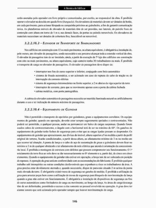 serão anotadas pelo operador em livro próprio e comunicadas, por escrito, ao responsável da obra. II proibido
operar o elevador na descida eiri queda livre (banguela). Os elevadores de materiais devem ser dotados de botão,
em cada pavimento, para acionar lâmpada ou campainha próximo ao guincheiro. a fim de garantir comunicação
única. As plataformas móveis de elevador de materiais têm de ser providas, nas laterais, de painéis fixos de
contenção com altura em torno de I m e. nas demais faces, de portas ou painéis removíveis. Os elevadores de
materiais necessitam ser dotados de cobertura fixa, basculãvel ou removível.
3.2.2.10.3 - ELEVADOR DE TRANSPORTE DE TRABALHADORES
Nos cdíficios em construção com 12 ou mais pavimentos, ou altura equivalente, é obrigatória a instalação de,
pelo menos, um elevador dc passageiros, sendo necessário o seu percurso alcançar toda a extensão vertical da obia.
O elevador de passageiros tem de ser instalado, aiitda, a paitir da execução da 7a laje dos edifícios em construção
com oito ott mais pavimentos, ou altura equivalente, cujo canteiro tenha 30 trabalhadores ou mais. É proibido
o transporte de carga no elevador de passageiros. O elevador de passageiros deve dispor de:
* interruptor itos fins de curso superior e inferior, conjugado com freio automático
• sistema de freada automática, a ser acionado em caso de ruptura do cabo de tração ou de
interrupção da corrente elétrica
• sistema de segurança eleinomecãnico no limite superior, a 2 m abaixo da viga superior da tome
• interruptor de comente, para que se movimente apenas com a porta da cabina fechada
• cabina metálica, com porta pantográfica.
A cabina do elevador automático de passageiros necessita ser mantida iluminada natural ou artificialmente
durante o uso e ter indicação do número máximo de passageiros.
3.2.2.10.4 - EQUIPAMENTO DE GUINDAR
Não é permitido o transporte dc operários por guindastes, gruas e equipamentos correlatos, Os equipa-
mentos de guindar, quando em operação, deverão estar sempre seguramente apoiados e contraventados. Não
poderá ser permitido, a qualquer pessoa, andar ou permanecer em baixo de cargas suspensas. Quando forem
usados cabos dc contraventaincnto, o ângulo com a horizontal terá de ser no máximo dc 60°. Os ganchos de
equipamento de guindar terão fechos de segurança para evitar que as cargas içadas possam se desprender. Os
equipamentos de guindar que apresentarem, nas divisas do imóvel, altura superior a 9 nt medida a partir do perfil
original do terreno, ficarão condicionados, a partir dessa altura, ao afastamento mínimo de 3 m no trecho cm
que ocorrer tal situação. A ponta da lança e o cabo de aço de sustentação de gruas e guindastes devem ficar no
mínimo a 3 m de qualquer obstáculo e ter afastamento da rede elétrica que atenda á orientação da concessioná-
ria local. É proibida a montagem de estrutura com defeitos que possam comprometer seu funcionamento. O Io
estai amento da torre fixa ao solo deve se dar necessariamente no elemento e a. partir daí, de cinco em cinco
elementos. Quando o equipamento de guindar não estiverem operação, a lança tem de ser colocada em posição
de repouso. A operação da grua será em conformidade com as recomendações do fabricante. E proibido qualquer
trabalho sob intempéries ou outras condições desfavoráveis que exponham a risco os trabalhadores da área, A
grua precisa estar devidamente aterrada e. quando necessário, dispor de para-raio situado 2 m acima da ponta
mais elevada da torre. É obrigatório existir trava de segurança no gancho do moitão. E proibida a utilização da
grua para arrastar peças bem como a utilização de travas de segurança para bloqueio de movimentação da lança
quando a grua não estiver em funcionamento. É obrigatória a instalação de dispositivos de segurança ou fins
de curso automáticos conto limitadores de carga ou movimento, ao longo da lança. As áreas de carga/descarga
têm de ser delimitadas, permitindo o acesso a elas somente ao pessoal envolvido na operação. A grua deve ler
alarme sonoro que será acionado pelo operador sempre que houver movimentação de caiga.
 