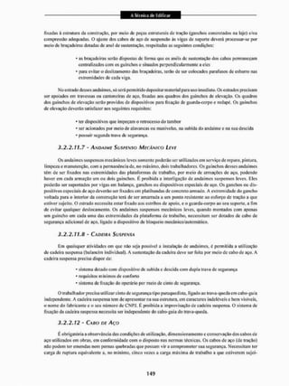 fixadas ã estrutura da construção, por meio de peças estruturais de tração (ganchos concretados na laje) e/ou
compressão adequadas. O ajuste dos calos de aço de suspensão às vigas de suporte devení processar-se por
meio de braçadeiras dotadas de anel de sustentação, respeitadas as seguintes condições:
- as braçadeiras serão dispostas de forma que os anéis de sustentação dos cabos permaneçam
centralizados com os guinchos c situados perpendicularmente a eies
- para evitar o deslizamento das braçadeiras, terão de ser colocados parafusos de esbarro nas
extremidades de cada viga.
Mo estiado desses andaimes, só será permitido depositar material para uso imediato. Os estrados precisam
ser apoiados em travessas ou cantoneiras de aço, fixadas aos quadros dos guinchos de elevação. Os quadros
dos guinchos de elevação serão providos de dispositivos para fixação de guarda-corpo e rodapé. Os guinchos
de elevação deverão satisfazer aos seguintes requisitos:
* ter dispositivos que impeçam o retrocesso do tambor
* ser acionados por meio de alavancas ou manivelas, na subida do andaime e na sua descida
* possuir segunda trava de segurança.
3.2.2.11.7 - ANDAIME SUSPENSO MECÂNICO LEVE
Os andaimes suspensos mecânicos leves somente poderão ser utilizados em serviço de reparo, pintura,
limpeza e manutenção, com a permanência de. no máximo, dois trabalhadores. Os guine li os desses andaimes
têm de ser fixados nas extremidades tias plataformas dc trabalho, por ineío tlc armações de aço, podendo
haver em cada armação um ou dois guinchos. E proibida a interligação de andaimes Suspensos leves. Eles
poderão ser suportados por vigas em balanço, ganchos ou dispositivos especiais de aço. Os ganchos ou dis-
positivos especiais de aço deverão ser fixados em platibandas de concreto armado, A extremidade do gancho
voltada para o interior da construção terá de ser amarrada a um ponto resistente ao esforço de tração a que
estiver sujeito. O estrado necessita estar fixado aos estribos de apoio, e o guarda-corpo ao seu suporte, a fim
de evitar qualquer deslocamento. Os andaimes suspensos mecânicos leves, quando montados com apenas
um guincho em cada uma das extremidades da plataforma de trabalho, necessitam ser dotados de cabo de
segurança adicional de aço. ligado a dispositivo de bloqueio mecânico/automático.
3.2.2.11.Í1 - CA DEI II A SUSPENSA
Em quaisquer atividades em que não seja possível a instalação de andaimes, c permitida a utilização
de cadeira suspensa (balancim individual), A sustentação da cadeira deve ser feita por meio de cabo de aço. A
cadeira suspensa precisa dispor de:
* sistema dotado com dispositivo de subida e descida com dupla trava de segurança
* requisitos mínimos de conforto
- sistema de fixação do operário por meio de cinto de segurança,
O trabalhador precisa utilizar cinto de segurança tipo paraqtiedisla, ligado ao trava-queda em eabo-guia
independente, A cadeira suspensa tem de apresentar na sua estrutura, cm caracteres indeléveis e bem visíveis,
o nome do fabricante e o seu número de CNPJ. E proibida a improvisação de cadeira suspensa. O sistema de
fixação da cadeira suspensa necessita ser independente do cabo-guia do trava-queda.
3.2.2.12 - CABO DE AÇO
E obrigatória a observância das condições de utilização, dimensionamento c conservação dos cabos de
aço utilizados em obras, em conformidade com o disposto nas normas técnicas. Os cabos de aço (de tração)
não podem ter emendas nem pernas quebradas que possam vir a comprometer sua segurança. Necessitam ter
carga de ruptura equivalente a, no mínimo, cinco vezes a carga máxima de trabalho a que estiverem sujei*
 