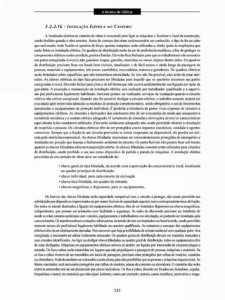 3.2.2.16 - INSTALAÇÃO ELÉTRICA NO CANTEIRO
A instalação elétrica no canteiro dc obras à executada para ligar as máquinas c iluminar o local da construção,
sendo desfeita quando a obra termina. Antes do começo das obras será necessário ser conhecido; o tipo de fio ou cabo
que será usado: onde ficarão os quadros de força; quantas máquinas serão utilizadas e, ainda, qtiais as ampliações que
serão feitas na instalação elétrica. Os quadros de distribuição terão de ser de preferência metálicos, a fim de proteger os
componentes elétricos contra umidade, poeira e batidas. Deverão ficar fechados para que os trabalhadores não encostem
nas partes energizadas (vrnií) e não guardem roupas, garrafas, marmitas ou outros objetos dentro deles. Os quadros
de distribuição precisam ficarem locais bem visíveis, sinalizados e de fácil acesso eainda longe da passagem de
pessoas, materiais e equipamentos, tais como: caminhões, escavadeiras, tratores e guindastes. Os quadros elétricos
serão instalados sobre superficies que não transmitam eletricidade. Se isso não for possível, eles terão de estar ater-
rados. As chaves elétricas do tipo faca precisam ser blindadas para impedir que os operários encostem nas partes
energizadas (ráw). Deverão fechar para cima e de tal forma que não ocorra acidentalmente sua ligação por ação da
gravidade. A execução e manutenção da instalação elétrica será realizada por trabalhador qualificado e a supervi-
são por profissional legalmente habilitado. Somente podem ser realizados serviços na instalação quando o circuito
elétrico não estiver enetgizado. Quando não for possível desligai1 o circuito elétrico, o trabalho somente poderá ser
executado apôs terem sido adotadas as medidas de proteção complementares, sendo obrigatório o uso de ferramentas
apropriadas e equipamentos de proteção individual. É proibida a tolerância de partes vivas expostas de circuitos e
equipamentos elétricos. As emendas e derivações dos condutores têin de ser executadas de modo que assegurem a
resistência mecânica c o contato elétrico adequado. O isolamento de entendas c derivações devem ter características
equivalentes á dos condutores utilizados. Eles lerão isolamento adequado, não sendo permitido obstruirá circulação
de materiais e pessoas. Os cire nilos elétricos têm de ser protegidos contra impactos mecânicos, umidade e agentes
corrosivos. Sempre que a fiação de um circuito provisório se tomar inoperante ou dispensável, ela precisa ser reti-
rada pelo eletricista responsável As chaves blindadas necessitam ser convenientemente protegidas dc intempéries e
instaladas em posição que impeça o fechamento acidental do circuito. Os porta-fusíveis nfio podem ficar sob tensão
quando as chaves blindadas estiverem na posição aberta. As chaves blindadas somente serio utilizadas para circuitos
dc distribuição, sendo proibido o seu uso como dispositivo de partida e parada dc máquinas, A instalação elétrica
provisória de uni canteiro de obras deve ser constituída de:
- chave geral do tipo blindada, de acordo com a aprovação da concessionária local, localizada
no quadro principal de distribuição
* chave individual, para cada circuito de derivação
* chave-faca blindada, em quadro de tomadas
* chaves magnéticas e disjuntores, para os equipamentos.
Os fusíveis tias chaves blintlatlas terão capacidade compatível com u circuito a proteger, não sendo permitida sua
substituição ptir dispositivos improvisadosou por outros fusíveis de capacidade superior, sem a correspondente troca da fiação.
Um todos osramaisdestinados á ligação de equipamentos elétricos, têm de ser instalados disjuntoies ou chaves magnéticas,
independentes, que possam ser acionados com facilidade e segurança, As redes de alia-tensão precisam ser instaladas de
modo a evitar contatos acidentais com veículos, equipamentos e Iraballutdores em circulação, só podendo ser instaladas pela
concessionária. Os transformadores eestações lebaixadoras de tensão devem ser instalados em local isolado, sendo pennitido
somente acesso do profissional legalmente habilitado mi operário qualificado. As estruturas e carcaças dos equipamentos
elétricostêm de sereletricanienie aterradas, Nos casos cm que haja possibilidade de contato acidental com qualquer parte viva
eiiergizada. é necessário ser adotar isolamento adequado. Os quadros geiais de distribuição devem ser mantidos trancados c
seus ciicuitos identificados. Ao ligar ou desligar chaves blindadas no quadro geral de distribuição, todos os equipamentos têm
de estar desligados, Máquinas ou equipamentos elétricos móveis st1
) podem ser ligados por intermédio de conjunto plugue e
tomada. Os fios c cabos serão estendidos em lugares que não prejudiquem a passagem de pessoas, máquinas e materiais. Sc
os fios e cabos tiverem de sei1 estendidos em locais de passagem, precisam estar protegidos por calhas de madeiia, canaletas
ou elcirodutos, Poderão também ser colocados acerta altura, para n3o possibilitar que as pessoas c máquinas toquem neles. Sc
forem enterrados, será necessário protegé-los jxir calhas dc madeira, placas de concreto ou eletnxlutos. O caminho das nxk»
elétricas enterradas teia de ser demarcado por placas indicativas. Os fios e cabos deverão ser fixados em isoladores, argolas,
braçadeiras e nunca em materiais que não sejam isolantes, como por exemplo: arames, canos metálicos, para-raios e verga-
 