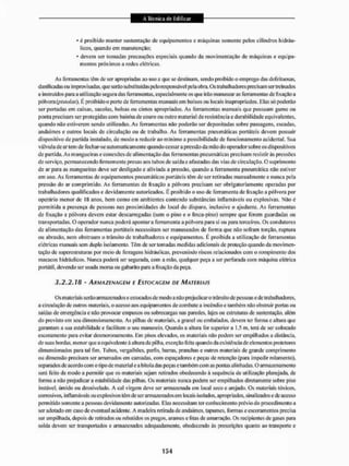 • é proibido manter sustentação de equipamentos C máquinas somente pelos cilindros hidráu-
licos. quando em manutenção;
• devem ser tomadas precauções especiais quando da movimentação de máquinas e equipa-
mentos próximos a redes ctétricas.
As ferramentas têm de ser apropriadas ao uso a que se destinam, sendo proibido o emprego das defeituosas,
danificadas ou improvisadas, que serão substituídas pelo responsável pela obra. Os trabalhadores precisam ser treinados
e instruídos puni a utilização segura dasferramentas,especialmente os que irão manusearas ferramentas de fixação a
pólvora (pistolas). É proibido o porte de ferramentas manuais eim bolsos ou locais inapropriados. Elas só poderão
ser portadas em caixas, sacolas, bolsas ou cintos apropriados. As ferramentas manuais que possuam gume ou
ponta precisam ser protegidas com bainha de couro ou outro material de resistência e durabilidade equivalentes,
quando não estiverem sendo utilizadas. As ferramentas não poderão ser depositadas sobre passagens, escadas,
andaimes e outros locais de circulação ou de trabalho. As ferramentas pneumáticas portáteis devem possuir
dispositivo de partida instalado, de modo a reduzir ao m inimo a possibilidade de funcionamento acidental. Sua
válvula de ar tem de fechar-se automaticamente quando cessar a pressão da mão do operador sobre os dispositivos
de partida. As mangueiras e conexões de alimentação das ferramentas pneumáticas precisam resistir às pressões
de serviço, permanecendo firmemente presas aos tubos de saída e afastadas das vias de circulação. O suprimento
de ar para as mangueiras deve ser desligado e aliviada a pressão, quando a ferramenta pneumática não estiver
em uso. As ferramentas de equipamentos pneumáticos portáteis têm de ser retiradas manualmente e nunca pela
pressão do ar comprimido. As ferramentas de fixação a pólvora precisam ser obrigatoriamente operadas por
trabalhadores qualificados e devidamente autorizados. E proibido o uso de ferramenta de fixação a pólvora por
operário menor de IS anos, bem como em ambientes contendo substâncias inflamáveis ou explosivas. Nãoé
permitida a presença de pessoas nas proximidades do local do disparo, inclusive o ajudante. As ferramentas
de fixação a pólvora devem estar descarregadas (sem o pino e o finca-pino) sempre que forem guardadas ou
transportadas. O operador nunca poderá apontar a ferramenta a pólvora para si ou para terceiros. Os condutores
de alimentação das ferramentas portáteis necessitam ser manuseados de forma que não sofram torção, ruptura
ou abrasão, nem obstruam o trânsito de trabalhadores e equipamentos. E proibida a utilização de ferramentas
elétricas manuais sem duplo isolamento. Tem de ser tomadas medidas adicionais de proteção quando da movimen-
tação dc superestruturas por meio de ferragens hidráulicas, prevenindo riscos relacionados com o rompimento dos
macacos hidráulicos. Nunca poderá ser segurada, com a mão. qualquer peça a ser perfurada com máquina elétrica
portátil, devendo ser usada morsa ou gabarito para a fixação da peça.
3,2,2.18 - ARMAZENAGEM E ESTOCAGEM DE MATERIAIS
Os materiais serão armazenados e estocados de modo a não prejudicaro trânsito de pessoas e de trabalhadores,
a circulação de outros materiais, o acesso aos equipamentos de combate a incêndio e também não obstruir portas ou
saídas dc emergência c não provocai empuxos ou sobrecargas nas paredes, lajes ou estruturas dc sustentação, além
do previsto cm seu dimensionamento. As pilhas de materiais, a granel ou embalados, devem ter forma e altura que
garantam a sua estabilidade e facilitem o seu manuseio. Quando a altura for superiora 1,5 in, terá de ser colocado
escoramento para evitar desmoronamento. Em pisos elevados, os materiais não podem ser empilhados a distância,
de suas bordas, menor que a equivalente à altura da pilha, exceção feita quando da existência de elementos protetores
dimensionados pura la! fim. Tubos, vergalhões, perfis, barras, pranchas e outros materiais de grande comprimento
ou dimensão precisam ser amimados em camadas, com espaçadores c peças de retenção (para impedir rolamento),
separados de acordo com o tipo dc material e a bitola das peçase também com as pontas alinhadas. O armazenamento
será feito de modo a permitir que os materiais sejam retirados obedecendo à sequência de utilização planejada, de
forma a não prejudicar a estabilidade das pilhas. Os materiais nunca podem ser empilhados diretamente sobre piso
instável, úmido ou desnivelado. A cai virgem deve ser armazenada cm local seco e arejado. Os materiais tóxicos,
corrosivos, inflamáveis ou explosivos têm de ser armazenadosem locais isolados, apropriados, sinalizados e de acesso
permitido somente a pessoas devidamente autorizadas. Elas necessitam ter conhecimento prévio do procedimento a
ser adotado em caso de eventual acidente. A madeira retirada de andaimes, tapumes, formas e escoramentos precisa
ser empilhada, depois de retirados ou rebatidos os pregos, arames e fitas de amarração. Os recipientes de gases para
solda devem ser transportados c armazenados adequadamente, obedecendo ás prescrições quanto ao transporte e
 