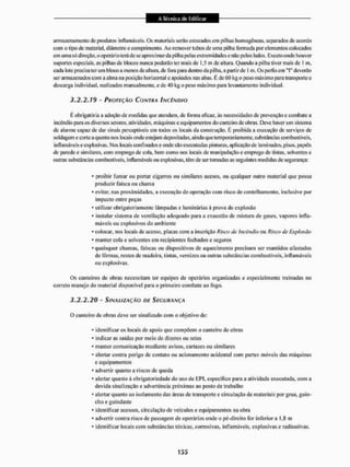 armazenamento de produtos inflamáveis. Os materiais serão estocados cm pilhas homogêneas, separados de acordo
eoin o tipo de material, diâmetro c comprimento. Ao remover tubos de uma pilha formada por elementos colocados
em uma só direção,, o operário terá de se aproximarda pilha pelas extremidades e não pelos lados. Exceto onde houver
suportes especiais, as pilhas de blocos nunca poderão ter mais de 1,5 m de altura. Quando a pilha tiver mais de ! m,
cada lote precisa ter um bloco a menos de altura, de fora paia dentro da pilha, a partir de 1 m. Os perfis em "I" deverão
ser armazenados com a alma na posição horizontal e apoiados nas abas, É de 60 kg o peso máximo para transporto o
descarga individual, realizados manualmente, ede40 kg o peso máximo para levantamento individual.
3.2.2*19 - PROTEÇÃO CONTRA INCÊNDIO
K obrigatória a adoção de medidas que atendam, de forma eficaz, ãs necessidades de prevenção e combate a
incêndio para os diversos setores, atividades, máquinas e equipamentos do canteiro de obras. Deve haver um sistema
de alarme capaz de dar sinais perceptíveis em lodos os locais da construção. É proibida a execução de serviços de
soldagem e cortea quente nos locais onde estejam depositadas, aindaque temporariamente, substâncias combustíveis,
inflamáveis e explosivas. Nos locais confinados e onde são executadas pinturas, aplicação de laminados, pisos, papéis
de parede e similares, com emprego de cola. bem conto nos locais de manipulação e emprego de tintas, solventes e
outras substâncias combustíveis, inflamáveis ou explosivas, têm de ser tomadas as seguintes medidas de segurança:
- proibir fumar ou portar cigarros ou similares acesos, ou qualquer outro material que possa
produzir faísca ou chama
* evitar, nas proximidades, a execução de operação com risco de centelhamento. inclusive por
impacto entre peças
* utilizar obrigatoriamente lâmpadas e luminárias á prova de explosão
* instalar sistema de ventilação adequado para a exaustão de mistura de gases, vapores infla-
máveis ou explosivos do ambiente
* colocar, nos locais de acesso, placas com a inscrição Risco de incêndio ou Risco de Explosão
* manter cola e solventes em recipientes fechados e seguros
* quaisquer chamas, faíscas ou dispositivos de aquecimento precisam ser mantidos afastados
de fôrmas, restos de madeira, tintas, vernizes ou outras substâncias combustíveis, inflamáveis
ou explosivas.
Os canteiros de obras necessitam ter equipes de operários organizadas e especialmente treinadas no
cometo manejo do material disponível para o primeiro combate ao fogo.
3.2.2.20 - SINALIZAÇÃO DE SEGURANÇA
O canteiro de obras deve ser sinalizado com o objetivo dc:
* identificar os locais de apoio que compõem o canteiro de obras
* indicar as saidas por meio de dizeres ou setas
* manter comunicação mediante avisos, cartazes ou similares
* alertar contra perigo dc contato ou acionamento acidental com partes móveis das máquinas
e equipamentos
* advertir quanto a riscos de queda
* alertar quanto á obrigatoriedade do uso de EPI, específico para a atividade executada, com a
devida sinalização e advertência próximas ao posto de trabalho
* alertar quanto ao isolamento das áreas de transporte e circulação de materiais por grua. guin-
cho e guindaste
* identificar acessos, circulação de veículos e equipamentos na obra
* advertir contra risco dc passagem de operários onde o pé-direito Ibr inferior a l,8 m
* identificar locais com substâncias tóxicas, corrosivas, inflamáveis, explosivas e radioativas.
 