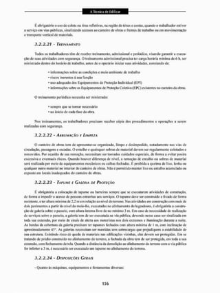 É obrigatório o uso dc colete ou Liras refleti vas, na região do tórax c costas, quando o trabalhador estiver
a serviço em vias públicas, sinalizando acessos ao canteiro de obras c frentes de trabalho ou em movimentação
e transporte vertical de materiais.
3.2.2.21 - TREINAMENTO
Todos os trabalhadores têm de receber treinamento, adinissional e periódico, visando garantir a execu-
ção de suas atividades com segurança. O treinamento admissional precisa ter carga horária mínima de 6 h, ser
ministrado dentro do horário de trabalho, antes de o operário iniciar suas atividades, constando de;
• informações sobre as condições e meio ambiente de trabalho
* riscos inerentes à sua função
* uso adequado dos Equipamentos de Proteção Individual (EPI)
* informações sobre os Equipamentos de Proteção Coletiva (EPC) existentes no canteiro da obras.
O treinamento periódico necessita ser ministrado;
* sempre que se tornar necessário
* ao inicio de cada fase da obra.
Nos treinamentos, os trabalhadores precisam receber cópia dos procedimentos e operações a serem
realizadas com segurança.
3.2.2.22 - ARRUMAÇÃO E LIMPEZA
O canteiro de obras tem de apresentar-se organizado, limpo e desimpedido, notadamente nas vias de
circulação, passagens e escadas, O entulho e quaisquer sobras de material devem ser regularmente coletados e
removidos. Por ocasião de sua remoção, necessitam ser tomados cuidados especiais, de forma a evitar poeira
excessiva e eventuais riscos. Quando houver diferença de nível, a remoção de entulho ou sobras de material
será realizada por meio de equipamentos mecânicos ou calhas fechadas. É proibida a queima de lixo. lenha ou
qualquer outro material no interior do canteiro de obras, Nilo é permitido manter lixo ou entulho acumulado ou
exposto em locais inadequados do canteiro de obras.
3.2.2.23 - TAPUME E GALERIA DE PROTEÇÃO
É obrigatória a colocação de tapume ou barreiras sempre que se executarem atividades de construção,
de forma a impedir o acesso de pessoas estranhas aos serviços, O tapume deve ser construído e fixado de forma
resistente, e ler altura mínima de 2,2 m cm relação ao nível do terreno. Nas atividades em construção com mais de
dois pavimentos a partir do nível rio meio-íio, executadas no alinhamento do logradouro, é obrigatória a constru-
ção de galeria sobre o passeio, com altura interna livre de no min imo 3 m. Em caso de necessidade de realização
de serviços sobre o passeio, a galeria tem de ser exeeutada na via pública, devendo nesse easo ser sinalizada cm
toda sua extensão, por meio de sinais de alerta aos motoristas nos dois extremos e iluminação durante a noite.
As bordas da cobertura da galeria precisam ter tapumes fechados com altura mínima de I m. com inclinação de
aproximadamente 45°. As galerias necessitam ser mantidas sem sobrecargas que prejudiquem a estabilidade de
sua estrutura, Existindo risco de queda de materiais nas edificações vizinhas, elas devem ser protegidas. Em se
tratando dc prédio construído no alinhamento do terreno, a fachada da obra tem dc ser protegida, cm toda a sua
extensão, com fechamento de tela. Quando a distância da demolição ao alinhamento do terreno com a via pública
for inferior a 3 nt, é necessário ser executado um tapume no alinhamento tio terreno.
3.2.2.24 - DISPOSIÇÕES GERAIS
- Quanto às máquinas, equipamentos e ferramentas diversas;
 