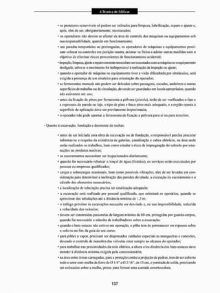 • os protetores removíveis só podem ser retirados para limpeza, lubrificação, reparo c ajuste e,
após, têm de ser, obrigatoriamente, recolocados:
* os operadores não devem se afastar da área de controle das máquinas ou equipamentos sob
sua responsabilidade, quando em funcionamento;
* nas paradas temporárias ou prolongadas, os operadores de máquinas e equipamentos preci-
sam colocar os controles em posição neutra, acionar os freios e adotar outras medidas com o
objetivo de eliminar riscos provenientes de funcionamento acidentai;
* inspeção, limpeza, ajuste e reparo somente necessitam serexecutados com a máquina ou o equipamento
desligado, salvo se o movimento for indispensável â realização da inspeção ou ajuste:
• quando o operador de máquina oti equipamento tiver a visão dificultada por obstáculos, será
exigida a presença de um sinaleira para orientação do operador:
• as ferramentas manuais não podem ser deixadas sobre passagens, escadas, andaimes e outras
superfícies de trabalho oti de circulação, devendo ser guardadas em locais apropriados, quando
não estiverem em uso;
* antes da fixação de pinos por ferramenta a pólvora (pis/ata), terão de ser verificados o tipo e
a espessura da parede ou laje, o tipo de pino e finca-pi no mais adequado, e a região oposta á
superfície de aplicação deve ser previamente inspecionada;
• o operador n3o pode apontar a ferramenta de fixação a pólvora para si ou para terceiros,
• Quanto á escavação, fundação e desmonte de rochas:
* antes de ser iniciada uma obra de escavação oti de fundação, o responsável precisa procurar
informar-se a respeito da existência de galerias, canalização e cabos elétricos, na área onde
serão realizados os trabalhos, bem como estudar o risco de impregnação do subsolo por ema-
nações ou produtos nocivos;
• os escoramentos necessitam ser inspecionados diariamente:
* quando for necessário rebaixar o lençol de água (freático), os serviços serão executados por
pessoas ou empresas qualificadas;
- cargas e sobrecargas ocasionais, bem como possíveis vibrações, têm de ser levadas em con-
sideração para determinara inclinação das paredes do talude, a execução do escoramento e o
cálculo tios elementos necessários:
* a localização de tubulação precisa ter sinalização adequada;
• a escavação será realizada por pessoal qualificado, que orientará os operários, quando se
aproximar das tubulações ate a distância mínima de 1,5 m;
• o tráfego próximo às escavações necessita ser desviado c, na sua impossibilidade, reduzida
a velocidade dos veicu los;
* devem ser construídas passarelas tle largura mínima de 60 cm, protegidas por guarda-corpos,
quando for necessário o trânsito de trabalhadores sobre a escavação;
• quando o bate-estacas não estiver em operação, o pilão tem de permanecerem repouso sobre
o solo ou no fim da guia tie seu curso:
• para pilões a vapor, precisam ser dispensados cuidados especiais às mangueiras e conexões,
devendo o controle de manobra das válvulas estar sempre ao alcance do operador;
• para trabalhar nas proximidades da rede elétrica, a altura e/ou distância dos bate-estacas deve
atender â distância mínima exigida pela concessionária;
* na área entre minas carregadas, para a proteção contra a projeção de pedras, tem tle ser coberto
todo o setor com malha de ferro de 0 1/4" a 0 3/16", de 15 em. e ponliada de solda, precisando
ser colocados sobre a malha, pneus para formar unta camada amortecedora.
 