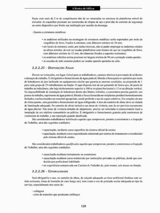 Peças com mais de 1 m de comprimento têm de ser amarradas na estrutura da plataforma móvel do
elevador. As caçambas precisam ser construídas de chapas de aço e providas de corrente de segurança
ou outro dispositivo que limite sua inclinação por ocasião da descarga.
- Quanto a estruturas metálicas:
* os andaimes utilizados na montagem de estruturas metálicas serão suportados por meio de
vergalhões de ferro, fixados à estrutura, com diâmetro mínimo de IS mm;
* em locais de estrutura, onde, por razões técnicas, não se puder empregar os andaimes citados
na alínea anterior, devem ser usadas plataformas com tirantes de aço ou vergalhões de ferro,
eom diâmetro mínimo de 12 mm, devidamente fixados a suportes resistentes;
- os andaimes referidos acima precisam ter largura mínima de 91) cm e proteção contra quedas;
* as escadas de mão somente podem ser usadas quando apoiadas no solo.
3.2.2.25 - DISPOSIÇÕES FINAIS
Devem ser colocados, cm lugar visivcl para os trabalhadores, cartazes alusivos á prevenção de acidentes
e doenças de trabalho. E obrigatório o fornecimento de água potável, üllrada e fresca para os operários por meio
de bebedouros de jato inclinado ou equipamento similar que garanta as mesmas condições, na proporção de 1
para cada grupo de 25 trabalhadores ou fração. O aqui disposto tem de ser garantido de forma que. do posto de
trabalho ao bebedouro, não haja deslocamento superior a 100 m no plano horizontal c 15 m na direção vertical,
Na impossibilidade de instalação de bebedouro dentro dos limites referidos, a construtora preeisa garantir, nos
postos de trabalho, suprimento de água potável, filtrada e fresca fornecida emrecipientesportáteis hermeticamente
fechados, confeccionados em material apropriado, sendo proibido o uso de copos coletivos. Em estações do ano
de clima quente, será garantido o fornecimento de água refrigerada. A área do canteiro de obras deve ser dotada
de iluminação adequada. Mo canteiro de obras inclusive nas áreas de vivência, tem de ser previsto escoamento
de água pluvial, Nas áreas de vivência dotadas de alojamento, precisa ser solicitado ã concessionária iocal a
instalação de uni telefone comunitário ou público. E obrigatório o fornecimento gratuito pela construtora de
vestimenta de trabalho, e sua reposição quando danificada.
São considerados trabalhadores habilitados aqueles que comprovem, perante a construtora e a Inspeção
do Trabalho, uma das seguintes condições:
* capacitação, mediante curso específico do sistema oficial de ensino
»capacitação, mediante curso especializado ministrado por centros de treinamento e reconhecido
pelo sistema oficial dc ensino.
São considerados trabalhadores qualificados aqueles que comprovem, perante a construtora e a Inspeção
do Trabalho, uma das seguintes condições:
* capacitação mediante treinamento na construtora
- capacitação mediante curso ministrado por instituições privadas ou públicas, desde que con-
duzido por profissional habilitado
* ter experiência comprovada em Carteira de Trabalho de, pelo menos, seis meses na função.
3.2.2.26 - GENERALIDADES
Será obrigatório o uso, no canteiro de obras, de calçado adequado ao risco ambiental {bolinas com so-
lado resistente, botas de borracha de cano longo etc), bem como o uso de proteção ocular adequada ao tipo de
serviço, especialmente nos casos de:
- soldagem
- coite dc materiais que produzam estilhaços
 