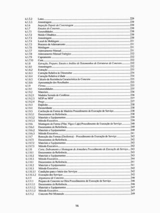 6.1.5.2 Lotes 229
6.1.5.3 Amostragem 230
6.1.6 Inspeção Depois da Concretagem 230
6.1.7 Ensaios do Concreto 230
6.1.7.1 Generalidades 230
6.1.7.2 M olde C i I indrico 230
6.1.7.3 Amostragem 230
6.1.7.4 Local de Moldagem 231
6.1.7.5 Processo de Adensamento 231
6.1.7.6 Moldagem 231
6.1.7.7 Adensamento Manual 231
6.1.7.8 Adensamento Manual Enérgico 232
6.1.7.9 Capeamento 232
6.1.7.10 Cura 232
6.1.8 Extração, Preparo, Ensaio e Análise de Testemunhos de Estruturas de Concreto 232
6.1.8.1 Amostragem 232
6.1.8.2 Extração 233
6.1.8.3 Correção Relativa às Dimensões 234
6.1.8.4 Correção Relativa à Idade 234
6.1.8.5 Cálculo da Resistência Característica do Concreto 235
6.1.8.6 Apresentação dos Resultados.. 235
6.1.9 Fôrma - 235
6.1.9.1 Generalidades. 235
6.1.9.2 Materiais 236
6.1.9.2.1 Madeira Serrada de Coníferas 236
6.1.9.2.3 M D P o u M D F 237
6.1.9.2.4 Prego 237
6.1.9.3 Depósito 238
6.1.9.4 Desmoldante 238
6.1.9.5 Confecção de Forma de Madeira Procedimento de Execução de Serviço 238
6.1.9.5.1 Documentos de Referência 238
6.1.9.5.2 Materiais e Equipamentos 239
6.1.9.5.3 Método Executivo 239
6.1.9.6 Montagem de Forma (Pilar, Viga e Laje) Procedimento de Execução de Serviço 240
6.1.9.6.1 Documentos de Referência 240
6.1.9.6.2 Materiais e Equipamentos 240
6.1.9.6.3 Método Executivo 241
6.1.9.7 Remoção das Fornias (Desforma) - Procedimento de Execução de Serviço 242
6.1.9.7.1 Documentos de Referência 242
6.1.9.7.2 Materiais e Equipamentos 242
6.1.9.7.3 Método Executivo 242
6.1.10 Corte, Dohramento e Montagem de Armadura Procedimento de Execução de Serviço.... 243
6.1.10.1 Documentos de Referência 243
6.1.10.2 Materiais e Equipamentos 243
6.1.10.3 Método Executivo 244
6.1.10.1 Documentos de Referência 241
6.1.10.2 Materiaise Equipamentos - 241
6.1.10.3 Método Executivo 242
6.1.10.3.1 Condições para o Inicio dos Serviços 242
6.1.10.3.2 Execução dos Serviços 242
6.1.11 Argamassa de Concreto 246
6.1.11.1 Preparo de Concreto na Obra Procedimentos de Execução de Serviço 246
6.1.11.1.1 Documentos de Referência 246
6.1.11.1.2 Materiais e Equipamentos 247
6.1.11.1.3 Método Executivo 247
6.1.11.2 Concreto Pré-Misturado 249
 