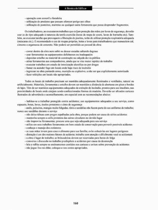 - operação com esmeril c furadeira
- utilização de produtos que possam oferecer perigo aos ollios
- utilização de ponteiros, marretas ou qualquer outra ferramenta que possa desprender fragmentos.
Os trabalhadores, ao executarem trabalhos que exijam proteção das mãos por luvas de segurança, deverão
usar as do tipo adequado à natureza da tarefa exercida (luvas de raspa de couro, luvas dc borracha etc). Tam-
bém, ao executar tarefas que provoquem a liberação de poeiras, terão dc utilizar proteção respiratória adequada
(máscaras etc.). F, recomendado o uso de roupas próprias, botas e luvas para trabalhadores que manuseiem cal,
cimento e ar»amassa de concreto, Não poderá ser permitido ao pessoal da obra;
- correr dentro da obra nem subir ou descer escadas saltando degraus
- usar ferramentas ou equipamentos defeituosos ou inadequados
- depositar entulho ou material de construção na calçada da via pública
- atirar ferramentas aos companheiros, ainda que se vise maior rapidez do trabalho
- executar trabalhos em estado de intoxicação alcoólica ou por drogas
- fumar ou acender fogo em locais onde haja risco de incêndio
- ingressar na obra portando arma, munição ou explosivo, a não ser que explicitamente autorizado
- fazer refeições em locais não apropriados,
Todos os locais de trabalho precisam ser mantidos adequadamente iluminados e ventilados, natural ou
artificialmente. Materiais, ferramentas e entulho devem ser mantidos a distancia de aberturas em pisos e bordas
de lajes, TÊM de ser mantidos equipamentos adequados de extinção de incêndio, prantos para uso imediato, nas
proximidades de locais onde estejam sendo confeccionadas formas de madeira. Deveriío ser afixados cartazes
ilustrados de advertência e aconselhamento, em especial com as recomendações abaixo:
- habitue-se a trabalhar protegido contra acidentes: use equipamentos adequados a seu serviço, como
capacete, botas, luvas, óculos protetores e cinto de segurança
- anéis, pulseiras, mangas muito folgadas, tênis e sandálias não fazem parte do seu uniforme de trabalho;
nunca use sandálias durante o serviço
- n3o deixe tábuas com pregos espalhadas pela obra. porque podem ser causa de sérios acidentes
- mantenha sempre a coita protetora das serras circulares no devido lugar
- não improvise ferramentas; procure uma que seja adequada para seu serviço
- utilize em seus trabalhos ferramentas em bom eslado de conservação para prevenir possíveis acidentes
- conheça o manejo tios extintores
- as suas iriSos levam para casa o alimento para sua família; evite colocá-las em lugares perigosos
- distração e um dos maiores fatores de acidente; trabalhe com atenção e dificilmente você se acidentará
- a obra é lugar de trabalho; as brincadeiras devem ser reservadas para horas de folga
- conversa e discussão no (rabalho predispõem a acidentes por causa da desatenção
- leia e reflita sempre os ensinamentos contidos nos cartazes e avisos sobre prevenção de acidentes
- n3o jogue lixo no chão; coloque-o nos cestos apropriados.
 