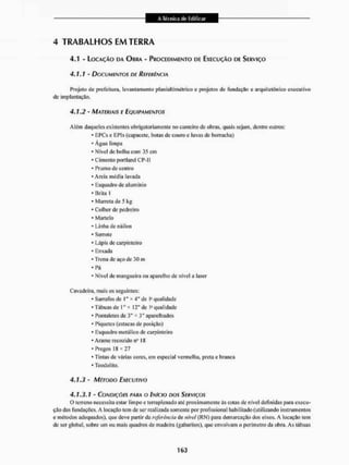 4 TRABALHOS EM TERRA
4,1 - LOCAÇÃO DA OBRA - PROCEDIMENTO DE EXECUÇÃO DE SERVIÇO
4.1.7 - DOCUMENTOS DE REFERÊNCIA
Projeto de prefeitura, levantamento planialtimétrico o projetos de fundação e arquitetônico executivo
de implantação.
4.1.2 - MATERIAIS E EQUIPAMENTOS
Além daqueles existentes obrigatoriamente no canteiro de obras, quais sejam, dcnlre outros:
* EPCs c EPls (capacete, botas de couro e luvas de borracha)
- Água limpa
* Nível de bolha com 35 cm
* Cimento portland CP-II
* Prumo de centro
* Areia mídia lavada
- Esquadro de alumínio
- Brita I
* Marreta de 5 kg
* Colher de pedreiro
* Martelo
- Linha de náilon
* Serrote
* Lápis de carpinteiro
* Enxada
* Trena de aço de 30 m
• Pá
- Nível de mangueira ou aparelho de nível a laser
Cavadeira, mais os seguintes:
* Sarrafos de I" * 4" de Ia qualidade
- Tábuas de 1" * 12" de Ia qualidade
* Ponlaleles de 3" * 3" aparelhados
* Piquetes (estacas de posição)
* Esquadro metálico dc carpinteira
* Arame reeozido na IS
- Pregos 18 * 27
* Tintas de várias cores, em especial vermelha, preta e branca
* Teodolito.
4.1.3 - MÉTODO EXECUTIVO
4.1.3.1 - CONDIÇÕES PARA O INÍCIO DOS SERVIÇOS
O terreno necessita estar limpo e terraplenado até proximamente ás cotas de nível definidas para execu-
ção das fundações. A locação tem de ser realizada somente por profissional habilitado (utilizando instrumentos
e métodos adequados), que deve partir da referência de nível (RN) para demarcação dos eixos, A locação tem
de ser global, sobre um ou mais quadros de madeira (gabaritos), que envolvam o perímetro da obra. As tábuas
 