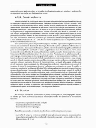 que compõem esses quadros precisam ser niveladas, bem fixadas e travadas, para resistirem à tensão dos fios
de demarcação, sem oscilar nem fugir da posição correta.
4.1.3.2 - EXECUÇÃO DOS SERVIÇOS
Além da referência de nível (RN) da obra, é necessário definira rcfcrÊneia pela qual será feita a locação
da construção e conferir os eixos e divisas da obra, verificando as distâncias entre si (eixos e divisas), A partir
da referência escolhida no terreno, deve-se marcar uma das faccs do gabarito com uma trena metálica c uma
linha de náilon, obedecendo ao afastamento de peto menos I m da face da edificação. As demais faces do gaba-
rito podem ser marcadas a partir dessa face e do projeto de locação. O gabarito tem de ser construído por meio
de enérgica cravação dos pont&leies no terreno ou, havendo necessidade, estes devem ser chumbados ao solo
com concreto. Eles precisam estar aprumados e alinhados, faceando sempre o mesmo lado da linha de náilon,
procurando-se manter a distância de aproximadamente 1 m um do outro. Após a colocação dos pontalctcs.
seus topos necessitam ser arrematados, de maneira que formem uma linha horizontal perfeitamente nivelada.
b altura média do solo de cerca de l m a 1,5 m, Nla face interna dos ponta Setes, deve-se pregar tábuas, também
niveladas, formando a chamada tabeira.
Caso seja necessário, pode-se pregar sarrafos no topo dos pontalctcs. É preciso travar o gabarito com máos-
francesas para resistirá tensão dos arames de demarcação. Rccomenda-se pintar o gabarito na cor branca. Deve-se
marcar inicialmente a lápis os eixos de locação no gabarito, por meio de aparelho topográfico, utilizando um
ponto de referencia (RN) fixo identificado no terreno e. a partir desses eixos, demarcar iodos os pilares, estacas
etc. de acordo com as definições do projeto, utilizando trena metálica, esquadro, lápis de carpinteiro e pregos.
É importante identificar na (abeira o número dos eixos, com tinta, Para cada ponto do gabarito recomenda-se
usar três pregos para a marcação do eixo: o prego principal, que deve ser cravado quase na sua totalidade, e dois
laterai s aux ili ares. nos íjua is será amarrada a I inha de marcação do eixo, sendo que esla contorna o prego principai
central. As linhas de marcação dos eixos são estendidas entre pregos cravados cm lados opostos do gabarito. È
necessário esticar um arame pelos dois eixos do elemento estrutural a ser locado (pilar, sapata, tubulão, estaca
etc.). O cruzamento dos arames de cada eixo definirá a posição do elemento estrutural no terreno, por meio de
um prumo de centro, No caso de estacas, devem ser implantados marcos (piquetes ou estetcax deposição) no
terreno com cotas de nível perfeitamente definidas. Neles serão cravados pregos a ser posicionados pelo prumo
de centro. Posteriormente, i recomendável fazer a verificação da locação desses pregos por meio da medida de
diagonais (tinhas traçadas para permitira conferência, tendo o propósito de constituir-sc a hipotenusa de triân-
gulos rctángulos, cujos catetos se situam nos eixos da locação), devendo estara precisão da locação dentro dos
limites aceitáveis pelas normas usuais da construção. Para elementos com seção circular, é preciso descer um
prumo pelo centro do el emento. Para elementos com seção não-circutar (triangulares, retangulares ou poligonais
cm geral), descer um prumo cm cada lateral, para definição da posição das faces. Para tanto, pontos das faces
devem ser mareados no gabarito. É necessário cravar um piquete nos pontos definidos pelo prumo e após locar
as formas e, quando for ocaso, os engastalhos. Não é permitido, na locação de piquetes, o uso de esquadros, O
gabarito somente poderá ser desmontado após a concretagem das fundações,
4,2 - ESCAVAÇÃO
Nu escavação efetuada nas proximidades de prédios ou vias públicas, serão empregados métodos
de trabalho que evitem ocorrências de qualquer perturbação oriundas dos fenômenos de deslocamento,
tais como:
- escoamento ou ruptura do terreno das fundações
- descompressão do terreno da fundação
- descompressão do terreno pela água.
Para efeito de escavação, os materiais são classificados em três categorias, como segue:
- material de 1" categoria: em teor, na unidade de escavação em que se apresenta, compreende a leira
em geral, piçarra ou argila, rochas em adiantado estado de decomposição e seixos, rolados ou não. com
diâmetro máximo de 15 cm
 
