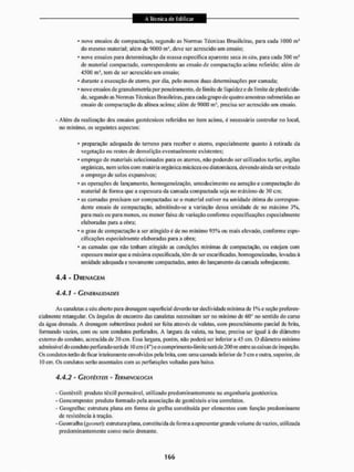 • nove ensaios dc compactação, segundo as Normas Técnicas Brasileiras, para cada 1000 mJ
do mesmo material: atém de 9000 m1, deve ser acrescido um ensaio:
* nove ensaios para determinação da massa especifica aparente seca in sUii, para cada 500 m3
de material compactado, correspondente ao ensaio de compactação acima referido: além de
4500 m tem de ser acrescido um ensaio;
* durante a execução de aterro, por dia, pelo menos duas determinações por camada;
• nove ensaios de granulomelria por peneiramento, de limite dc I iquidez e de limite de plasticida-
de. segundo as Normas Técnicas Brasileiras, para cada grupo de quatro amostras submetidas ao
ensaio de compactação da alínea acima; além de 0000 m3, precisa ser acrescido um ensaio.
- Além da realização dos ensaios geotécnicos referidos no item acima, é necessário controlar no local,
no mínimo, os seguintes aspectos:
* preparação adequada do terreno para receber o aterro, especialmente quanto â retirada da
vegetação ou restos de demolição eventualmente existentes;
' emprego dc materiais selecionados para os aterros, não podendo ser utilizados turfas, argilas
orgânicas, nem sotos com matéria orgânica micãceaou diaiomácea. devendo ainda ser evitado
o emprego de solos expansivos;
* as operações dc lançamento, homogeneização, utnedeci mento ou aeração e compactação do
material de forma que a espessura da camada compactada seja no máximo de 30 cm;
• as camadas precisam ser compactadas se o material estiver na umidade ótima do correspon-
dente ensaio de compactação, admitindo-se a variação dessa umidade de no máximo 3%.
para mais ou para menos, ou menor faixa de variação conforme especificações especialmente
elaboradas para a obra;
• o grau dc compactação a ser atingido c de no mínimo 95% ou mais elevado, conforme espe-
cificações especialmente elaboradas para a obra;
* as camadas que não tenham atingido as condições mínimas de compactação, ou estejam com
espessura maior que a máxima especificada, têm de ser esearificadas, homogeneizadas, levadas à
umidade adeqtiada e novamente compactadas, antes do lançamento da camada sobrejacente.
4.4 - DRENAGEM
4.4.1 - GENERALIDADES
As canalctas a céu aberto para drenagem superficial deverão ter declividade mínima de I % e seção preferen-
cialmente retangular. Os ângulos de encontro das canaletas necessitam ser no mínimo de 60° no sentido do curso
da água drenada, A drenagem subterrânea poderá ser feita através de valetas, com preenchimento parcial de brita,
formando vazios, com ou sem condutos perfurados. A [arguia da valeta, na base, precisa ser igual â do diâmetro
externo do conduto, acrescida dc 30 cm. Essa largura, porém, não poderá ser inferior a 45 cm. O diâmetro mínimo
admissível do conduto perfurado será dc 10 cm (4") e o contprimento-l imite será de 200 m enlne as caixas de inspeção.
Os condutos terão de ficar inteiramente envolvidos pela brita, com uma camada inferior de 5 cm e outra, superior, de
IO cm. Os condutos serão assentados com as perfurações voltadas para baixo.
4.4.2 - GEOTÊXTEIS - TERMINOLOGIA
- Gcotêxtil: produto têxtil permeável, utilizado predominantemente na engenharia geotécnica.
- Geocom posto: produto formado pela associação de geotêxteis e/ou correlatos.
- Geogrelha: estrutura ptana em forma de grelha constituída por elementos com função predominante
de resistência á tração.
-Geomalha (geanel): estrutura plana, constituída de forma a apresentar grande volume de vazios, utilizada
predominantemente como meio drenante.
 