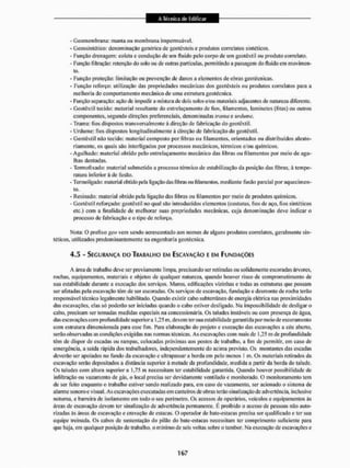 - Geomembrana: manta ou membrana impermeável.
- Geossinlúlico; denominação genérica de gcotéxtcis e produtos correlatos sintéticos,
- Função drenagem: coleta e condução de um fluido pelo corpo de um geotêxtil ou produto correlato,
- Função filtração: retenção do solo ou de outras partículas, permitindo a passagem do fluido em movimen-
to,
- Função proteção: [imitação ou prevenção de danos a elementos de obras geotécnicas,
- Função reforço: utilização das propriedades mecânicas dos geotêxteis ou produtos correlatos para a
melhoria do comportamento mecânico de uma estrutura geotécnica.
- Função separação: ação de impedir a mistura de dois solos e/ou materiais adjacentes de natureza diferente,
- Geotêxtil tecido: matéria! resultante do entrelaçamento de lios, filamentos, laminetes (fitas) ou outros
componentes, segundo direções preferenciais, denominadas ira ma e uràmne.
- Trairia: fios dispostos transversalmente á direção de fabricação do geotêxtil.
- Urdume: fios dispostos longitudinalmente à direção de fabricação do geotêxtil,
- Geotêxtil não tecido: material composto por fibras ou filamentos, orientados ou distribuídos aleato-
riamente, os quais são interligados por processos mecânicos, térmicos e/ou químicos.
- Agulhado: material obtido pelo entrelaçamento mecânico das fibras ou filamentos por meio de agu-
lhas dentadas.
- Termofixado: material submetido a processo térmico de estabilização da posição das fibras, à tempe-
ratura inferior à de fusão,
- Temioligado: material obtido pela ligação dasfibrasoufilamentos,mediante fusão parcial por aquecimen-
to.
- Resinado; material obtido pela ligação das fibras oti filamentos por meio de produtos químicos.
- Geotêxtil reforçado: geotêxtil no qual são introduzidos elementos (costuras, fios de aço, fios sintéticos
etc.) com a finalidade de melhorar suas propriedades mecânicas, cuja denominação deve indicar o
processo de fabricação c o tipo de reforço.
Mota: O prefixo geo vem sendo acrescentado aos nomes de alguns produtos correlatos, geralmente sin-
téticos. utilizados predominantemente na engenharia geotécnica.
4,5 - SEGURANÇA no TRABALHO EM ESCAVAÇÃO E EM FUNDAÇÕES
A Srea de trabalho deve ser previamente limpa, precisando ser retiradas ou solidamente escoradas árvores,
rochas, equipamentos, materiais e objetos de qualquer natureza, quando houver risco de comprometimento de
sua estabilidade durante a execução dos serviços. Muros, edificações vizinhas e todas as estruturas que possam
ser afetadas pela escavação têm de ser escoradas. Os serviços de escavação, fundação e desmonte de rocha terão
responsável técnico legalmente habilitado. Quando existir cabo subterrâneo de energia elétrica nas proximidades
das escavações, elas só poderão ser iniciadas quando o cabo estivei1 desligado. Na impossibilidade de desligar o
cabo, precisam ser tomadas medidas especiais na concessionária. Os taludes instáveis ou com presença de água,
das escavações com profundidade superiora 1,25 m, devem ter sua estabilidade garantida por meio de escoramento
com estrutura dimensionada para esse fim, Para elaboração do projeto e execução das escavações a céu aberto,
serão observadas as condições exigidas nas normas técnicas. As escavações com mais de 1,25 m de profundidade
têm de dispor de escadas ou rampas, colocadas próximas aos postos de trabalho, a fim de permitir, em caso de
emergência, a saída rápida dos trabalhadores, independentemente tio acima previsto. Os montantes das escadas
deverão ser apoiados no fundo da escavação e ultrapassara borda em pelo menos 1 m. Os materiais retirados da
escavação serão depositados a distância superior à metade da profundidade, medida a partir da borda do talude.
Os taludes com altura superior a 1,75 m necessitam ter estabilidade garantida. Quando houver possibilidade de
infiltração ou vazamento de gás. o loca! precisa ser devidamente ventilado e monitorado, O monitoramento tem
de ser leito enquanto o trabalho estiver sendo realizado para. em caso de vazamento, ser acionado o sistema de
alarme sonoro e visual. As escavações executadas etn canteiros de obras terão sinalização de advertência, inclusive
noturna, e barreira de isolamento em lodo o seu perímetro. Os acessos de operários, veículos e equipamentos ás
áreas de escavação devem ter sinalização de advertência permanente. É proibido o acesso de pessoas não auto-
rizadas às áreas dc escavação e cravação de estacas. O operador dc bate-estacas precisa ser qualificado e ter sua
equipe treinada. Os cabos de sustentação do pilão do bate-estacas necessitam ter comprimento suficiente para
que haja, em qualquer posição de trabalho, o mínimo dc seis voltas sobre o tambor. Na execução de escavações e
 