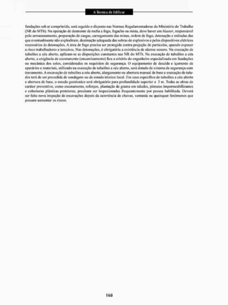 fundações sob ar comprimido, será seguido o disposto nas Normas Regulamentadoras do Ministério do Trabalho
(NK do MTb). Na operação de desmonte de rocha a fogo, fogacho ou mista, deve haver um hlaster, responsável
peto armazenamento, preparação de cargas, carregamento das minas, ordem de fogo, detonação e retiradas das
que eventualmente não explodiram, destinação adequada das sobras de explosivos e pelos dispositivos elétricos
necessários ás detonações. A área de fogo precisa ser protegida contra projeção de partículas, quando expuser
a risco trabalhadores e terceiros. Nas detonações, é obrigatória a existência de alarme sonoro. Na execução de
tubulões a céu aberto, aplicam-se as disposições constantes nas N R do MTb. Na execução de tubulões a céu
aberto, a exigência de escoramento [encamisamento) fica a critério do engenheiro especializado em fundações
ou mecânica dos solos, considerados os requisitos de segurança, O equipamento de descida e içamento de
operários e materiais, utilizado na execução de tubulões a céu aberto, será dotado de sistema de segurança com
travamento. A escavação de tubul&es a céu abeito. alargamento ou abertura manual de base e execução de talu-
des terá de ser precedida de sondagem ou de estudo técnico local. Em caso especifico de tubulões a céu abeito
e abertura de base, o estudo geotécnico será obrigatório para profundidade superior a 3 in. Todas as obras de
caráter preventivo, como escoramento, reforços, plantação degraina em taludes, pinturas impermeabilizantes
e coberturas plásticas protetoras, precisam ser inspecionadas frequentemente por pessoa habilitada. Deverá
ser feita nova inspeção de escavações depois da ocorrência de chuvas, ventania ou quaisquer fenômenos que
possam aumentar os riscos.
 
