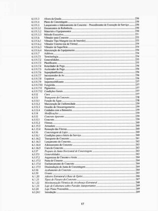 6.1.11.3 Altura da Queda 250
6.1.11.4 Plano de Concretagem 250
6.1.11.5 Lançamento e Adensamento de Concreto - Procedimento de Execução de Serviço 250
6.1.11.5.1 Documentos de Referência 250
6.1.11.5.2 Materiaise Equipamentos 250
6.1.11.5.3 Método Executivo... 251
6.1.11.6 Vibrador para Concreto 253
6.1.11.6.1 Vibrador Tipo Mangote (ou de Imersão) 253
6.1.11.6.2 Vibrador Externo (ou de Fôrma) 254
6.1.11.6.3 Vibrador de Superfície 254
6.1.11.6.4 Manutenção do Equipamento 254
6.1.11.7 Aditivos 254
6.1.11.7.1 Terminologia 254
6.1.11.7.2 Generalidades 255
6.1.11.7.3 Plastificante - ...255
6.1.11.7.4 Retardador de Pega...., ....256
6.1.11.7.5 Acelerador de Pega 256
6.1.11.7.6 Superplastificante 256
6.1.11.7.7 1 ncorporador de A r 256
6.1.11.7.8 Expansor - ...256
6.1.11.7.9 Impenneabi I izante 2 5 7
6.1.11.7.10 Fungicida 257
6.1.11.7.11 Pigmentos 257
6.1.11.7.12 Condições Gerais 257
6.1.12 Cura 257
6.1.13 Transporte do Concreto 258
6.1.13.1 Função da Água..,.. 258
6.1.13.2 Manutenção da Uniformidade 259
6.1.13.3 Ocasião do Descarregamento 259
6.1.13.4 Cuidados com a líeloneira 259
6.1.14 Modificações 259
6.1.15 Concreto Aparente 259
6.1.15.1 Concreto 259
6.1.15.2 Fôrmas 260
6.1.15.3 Armadura 260
6.1.15.4 Remoção das Fôrmas 260
6.1.16 Concretagem de Lajes ,...260
6.1.16.1 Condições para o Início do Serviço 260
6.1.16.2 Transporte do Concreto 261
6.1.16.3 Lançamento do Concreto 262
6.1.16.4 Adensamento do Concreto 263
6.1.16.5 Cura do Concreto ,...263
6.1.17 Preparo de Junta Horizontal de Concretagem ....263
6.1.17.1 Generalidades 263
6.1.17.2 Argamassa de Cimento e Areia 264
6.1.17.3 Pasta de Cimento 264
6.1.17.4 Encbarcamenlo do Concreto ...264
6.1.17.5 Dissimulação de Junta de Concretagem, 264
6.1.18 Acabamento do Concreto 264
6.1.19 Grame 265
6.1.20 Adesivo Estrutural à Base de Epáxi 266
6.1.21 Tipos de Fissura do Concreto ... 267
6.1.22 Movimentação Térmica do Arcabouço Estrutural 268
6.1.23 Laje de Cobertura sobre Paredes Autoportantes 269
6.1.24 Laje Plana Protendida 269
6,1,24.1 Introdução 269
 