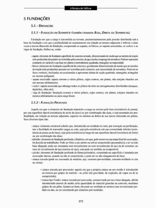 5 FUNDAÇÕES
5.1 - DEFINIÇÕES
5.1.1 - FUNDAÇÃO EM SUPERFÍCIE (TAMBÉM CHAMADA RASA, DIRETA OU SUPERFICIAL)
Fundação em que a carga é transmitida ao terreno, predominantemente peia pressão distribuída sob a
base da fundação e em que a profundidade de assentamento em relação ao terreno adjacente é inferior a duas
vezes a menor dimensão da fundação: compreende as sapatas, os blocos, as sapatas associadas, os rttdiers e as
vigas de fundação. Define-se, então:
- sapata: elemento dc fundação superficial de concreto armado, dimensionado de modo que as tensões de tração
nele produzidas nãopodem serresistidas peloconcreto.de que resulta o empregode armadura. Pode terespessura
constante ou variável e stia base em planta é normalmente quadrada, retangular ou trapezoidal;
* bloco: elemento de fundação superficial de concreto, geralmente dimensionado de modo que as tensões
de tração nele produzidas possam ser resistidas pelo concreto, sem necessidade de armadura. Pode terás
faces verticais, inclinadas ou escalonadas e apresentar planta de seção quadrada, retangular, triangular
ou mesmo poligonal:
- sapata associada: sapata comum a vários pilares, cujos centros, em planta, não estejam situados em
um mesmo alinhamento;
- radier. sapata associada que abrange todos os pilares da obra ou carregamentos distribuídos (tanques,
depósitos, silos etc);
- viga de fundação: fundação comum a vários pilares, cujos centros, em planta, estejam situados no
mesmo alinhamento ou para carga linear.
5.1.2 - FUNDAÇÃO PROFUNDA
Aquela em que o elemento de fundação transmite a carga ao terreno pela base (resistência de ponta),
por sua superfície lateral (resistência de atrito do fuste) ou por combinação das duas, e está assentada em pro-
fundidade. em relação ao terreno adjacente, superior no mínimo ao dobro de sua menor dimensão em planta.
Seus diversos tipos são:
- estaca: elemento estrutural esbelto que, introduzido ou moldado no solo, por cravação ou perfuração,
tem a finalidade de transmitir cargas ao solo, seja pela resistência sob sua extremidade inferior (resis-
tência de ponta ou de base), seja pela resistência ao longo de sua superfície lateral (resistência de fuste)
ou por combinação das duas;
- tu bit Ião: elemento de fundação profunda, cilíndrico, em que, pelo menos na sua etapa final de escavação,
há descida de trabalhador. Pode ser feito a céu abeilo ou sob ar comprimido (pneumático), e ter ou não
base alargada; pode sei1 executado sem revestimento ou com revestimento de aço ou de concreto; no
caso de revestimento de aço (camisa de aço), esta pode ser perdida ou recuperável;
- caixão: elemento dc fundação profunda de forma prismática, concretado na superfície e instalado por
escavação interna, usando ou não ar comprimido, e pode ter ou não alargamento de base;
- estaca cravada (pode ser executada dc madeira, aço. concreto prê-moldado. concreto moldado in situ
ou mista):
* estaca cravada por percussão: aquela em que a própria estaca ou um molde é introduzido
no terreno por golpes de martelo - ou pitíío (de gravidade, de explosão, de vapor ou de ar
comprimido);
- estaca tipo Krankt; estaca cravada por percussão, caracterizada por ter a base alargada, obtida
introduzindo através do molde certa quantidade de material granular ou concreto, mediante
golpes de um pi 15o, Quanto ao fuste, ele pode ser moldado no terreno com revestimento per-
dido ou não, ou ser constituído por elemento prê-moldado;
 