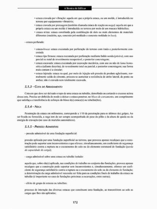 • estaca cravada por vibração: aquela cm que a própria estaca, ou um molde, é introduzida no
terreno por equipamento vibratório;
* estaca cravada por prensagem (também chamada estaca de reação ou mega): aquela ein que a
própria estaca ou um molde é introduzida no terreno por meio de um macaco hidráulico:
* esiaea mista: estaca constituída pela combinação de dois ou mais elementos de materiais
diferentes (madeira, aço. concreto pré-moldado e concreto moldado in loco),
- estaca perfurada:
* esiaca-6™-f/: estaca executada por perfuração do terreno com trado c posteriormente con-
cretada
• estaca tipo Strauss: estaca executada por perfuração mediante balde-sonda (piteira), com LISO
parcial ou total de revestimento recuperável, e posterior concretagem;
* estaca escavada: cslaca executada por escavação mecânica, com uso ou não de lama bento-
nitiCíi (adiante descrita), de revestimento total ou parcial, e posterior concretagem; sua forma
mais comum é a circular;
* cstaca injetada: cslaca na qual. por meio de injeção sob pressão de produto aglutinante, nor-
malmente calda de cimento, procura-se aumentar a resistência de atrito lateral, de ponta ou
ambas; não é cravada nem totalmente escavada,
5.1.3 - COTA DE ARRASAMENTO
Cola em que deve ser deixado o topo de uma estaca ou uibulão, demolindo ou cortando o excesso acima
dessa cota. Precisa ser definida de modo a deixar a estaca penetrar, 1
1
0 bloco de coroamento, um comprimento
que satisfaça a transferência de esforços do bloco ã(s) estaca(s) ou tubulão(Ões).
5.1.4 - NEGA
Penetração da estaca cm milímetros, corresponde a l/IO da penetração para os últimos dez golpes. Ao
ser fixada ou fornecida, a nega tem de ser sempre acompanhada do peso do pilão e da altura dc queda ou da
energia de cravação (no caso de martelos automáticos).
5.1.5 - PRESSÃO ADMISSÍVEL
- pressão admissível dc uma fundação superficial:
pressão aplicada por unta fundação superficial ao terreno, que provoca apenas recalques que a cons-
trução pode suportar sem inconvenientes e que oferece, simultaneamente, um coeficiente de segurança
satisfatório contra a ruptura ou o escoamento do solo ou do elemento estrutural de fundação (perda
de capacidade de carga);
- carga admissível sobre uma estaca ou ftibulâo isolado:
aquela que, sobre ela(e) aplicada, nas condições de trabalho no conjunto das fundações, provoca apenas
recalques que a construção pode suportar sem inconvenientes e, simultaneamente, oferece um coefi-
ciente dc segurança satisfatório contra a ruptura ou o escoamento do solo ou do elemento de fundação;
a determinação da carga admissível necessita ser feita para as condições finais de trabalho da estaca ou
tubulão (é importante no caso de fundações próximas a escavações, entre outras);
- efeito de grupo dc estacas ou tubulõcs:
processo de interação das diversas estacas que constituem uma fundação, ao transmitirem ao solo as
cargas que lhes são aplicadas;
 