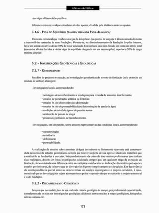 - recalque diferencial específico:
diferença entre os recalques absolutos de dois apoios, dividida peia distância enlre os apoios.
5,1,6 - VIGA DE EQUiiiitftio (TAMBÉM CHAMADA VÍGA-ALAVANCA)
Elemento estrutural que recebe as cargas de dois pilares (ou pontos de carga) eé dimensionado de modo
a transmiti-las centradas ás suas fundações. Permile-se. no dimensionamento da fundação do pilar interno,
levar em conta um alívio de até 50% do valor calculado. Cm nenhum caso será levado em conta um alívio lota!
(soma dos alívios devidos a várias vigas de equilíbrio chegando em um mesmo pilar) superior a 50% da carga
mínima do pilar.
5.2 - INVESTIGAÇÕES GEOTÉCNICAS E GEOLÓCÍCAS
5.2.1 - GENERALIDADES
Para fins de projeto e execução, as investigações geotécnicas do terreno de fundação (solo ou rocha ou
mistura de ambos) abrangem:
- investigações locais, compreendendo:
* sondagens de reconhecimento e sondagens para retirada de amostras indeformadas
- ensaios de penetração, estática ou dinâmica
* ensaios insiíu de resistência e deformação
* ensaios insiíu de permeabilidade ou determinação da perda de água
* medições de nível de agua e de pressão neutra
* realização de provas de carga
* processos geofísicos de reconhecimento,
- investigações, em laboratório, sobre amostras representativas das condições locais, compreendendo:
* caracterização
* resistência
- deformação
* permeabilidade.
A realização de ensaios sobre amostras de água do subsolo ou livremente ocorrente está compreen-
dida nessa fase de estudos geotécnicos, sempre que houver suspeita de sua agressividade aos materiais que
constituirão as fundações a executar. Independentemente da extensão dos ensaios preliminares que tenham
sido realizados, devem ser feitas investigações adicionais sempre que, em qualquer etapa da execução da
fundação, for constatada uma diferença entre as condições reais locais e as indicações fornecidas por aqueles
ensaios preliminares, de tal sorte que as divergências fiquem completamente esclarecidas. Em decorrência
da interdependência que há entre as características do maciço investigado e o projeto estrutural, é reco-
mendável que as investigações sejam acompanhadas pelos responsáveis que executarão o projeto estrutural
e o de fundação.
5 . 2 . 2 - RECONHECIMENTO GEOLÓGICO
Sempre qtie necessário, tem de ser realizada vistoria geológica cie campo, por profissional especial izado.
complementada ou não por investigações geológicas adicionais com consultas a mapas geológicos, fotografias
aéreas comuns etc.
 