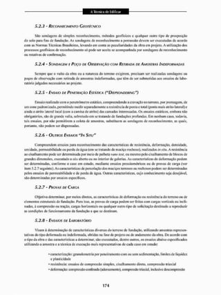 5.2.3 - RECONHECIMENTO GEOTÉCNICO
São sondagens dc simples reconhecimento, métodos geofísicos c qualquer ou iro tipo de prospecção
do solo para fins de fundação. As sondagens de reconhecimento a percussão devem ser executadas de acordo
com as Normas Técnicas Brasileiras, levando em conta as peculiaridades da obra em projeto, A utilização dos
processos geofísicos de reconhecimento só pode ser aceita se acompanhada por sondagens de reconhecimento
ou rotativas de confirmação,
5.2.4 - SONDAGEM E POÇO DE OBSERVAÇÃO COM RETIRADA DE AMOSTRAS INDEFORMADAS
Sempre que o vulto da obra ou a natureza do terreno exigirem, precisam ser realizadas sondagens ou
poços de observação com retirada de amostras indeformadas, que têm de ser submetidas aos ensaios de labo-
raiório julgados necessários ao projeto.
5.2.5 - ENSAIO DE PENETRAÇÃO ESTÁTICA ("DIEPSONDERING")
Ensaio realizado com o penetrômetro estático, compreendendo a cravação no terreno, por prensagem, de
um cone padronizado, permitindo medir separadamente a resistência de ponta e lotai (ponta mais atrito lateral) e
ainda o atrito lateral local (com a camisa de atrito) das camadas interessadas. Os ensaios estáticos, embora não
obrigatórios, são de grande valia, sobretudo cm se tratando de fundações profundas. Em nenhum caso, todavia,
tais ensaios, por não permitirem a eolcia de amostras, substituem as sondagens de reconhecimento, as quais,
portanto, não podem ser dispensadas.
5.2.6 - OUTROS ENSAIOS "IN SITU"
Compreendem ensaios para reconhecimento das características de resistência, deformação, densidade,
umidade, permeabilidade ou perda de água (em se tratando de maciço rochoso), realizados iusilu. A resistência
ao cisalhamento pode ser determinada por meio de palheta vane test, ou mesmo pelo cisalhamento de blocos de
grandes dimensões, executado a céu aberto ou no interior de galerias. As características de deformação podem
ser determinadas, conforme o caso cm estudo, mediante ensaios pressioméirícos ou dc provas de carga (ver
item 5,2,7 seguinte). As características dc percolação dos maciços terrosos ou rochosos podem ser determinadas
pelos ensaios de permeabilidade e de perda de água. Outras características, cujo conhecimento seja desejável,
são determinadas por ensaios específicos.
5.2.7 - PROVAS DE CARGA
Objetiva determinar, por meios diretos, as características dc deformação ou resistência do terreno ou de
elementos estruturais de fundação. Para isso, as provas de carga podem ser feitas com cargas verticais ou incli-
nadas, á compressão ou tração, cargas horizontais ou qualquer outro tipo de solicitação destinado a reproduzir
as condições de funcionamento da fundação a que se destinam.
5.2.8 - ENSAIOS DE LABORATÓRIO
Visam á dete nu inação de caracterEsticas diversas do terreno de fundação, utilizando amostras represen-
tativas do lipo deformada ou indeforrnada, obtidas na fase de projeto ou de andamento da obra. I)c acordo com
o tipo da obra e das características a determinar, são executados, dentre outros, os ensaios abaixo especificados
utilizando a amostra e a técnica de execução mais representaiivas de cada caso cm estudo:
* caracterização: granulomeiria porpeneiramenlocom ou sem sedimentação, limites de liquidez
e plasticidade
* resistência: ensaios de compressão simples, cisalhamento direto, compressão Iriaxial
* deformação: compressão confinada (adensamento), compressão Iriaxial, inclusive descompressão
 