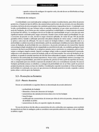 - quando o número dc sondagens for superior a ires, elas não devem ser distribuídas ao longo
do mesmo alinhamento.
- Profundidade das sondagens:
A profundidade a ser explorada pelas sondagens de simples reconhecimento, para efeito do projeto
geotécnico, é função do tipo de edifício, das características particulares dc sua estrutura, de suas dimensões
em planta, da forma da área carregada e das condições geotécnicas c topográficas locais, A exploração será
levada a profundidades tais que incluam todas as camadas impróprias ou que sejam questionáveis, como
apoio de fundações, de tal forma que não venham a prejudicar a estabilidade e o comportamento estrutural
ou funcional do edifício. As sondagens tem dc ser levadas até a profundidade em que o solo não seja mais
significativamente solicitado pelas cargas estruturais, fixando como critério aquela profundidade cm que
o acréscimo da pressão no solo, devido ás cargas estruturais aplicadas, for menor do que 10% da pressão
geoslática efetiva. Quando a edificação apresentar uma planta composta de vários corpos, o critério anterior
se aplica a cada corpo da edificação. No caso de corpos dc fundação isolados c muito espaçados entre si, a
profundidade a explorar necessita ser determinada a partir da consideração simultânea da menor dimensão dos
corpos de fundação, da profundidade dos seus elementos e da pressão estimada por eles transmitida. Quando
uma sondagem atingir camada de solo dc compacidade ou consistência elevada, c as condições geológicas locais
mostrarem não haver possibilidade de se atingirem cantadas menos consistentes ou compactas, pode-se inter-
romper a sondagem naquela camada. Quando a sondagem atingir rocha ou camada impenetrável à percussão,
subjacente a solo adequado ao suporte da fundação, pode ser nela interrompida, Nos casos dc fundações de im-
portância, ou quando as camadas superiores de solo não forem adequadas ao suporte, aconselha-se a verificação
da natureza e da continuidade da camada impenetrável. Nesses casos, a profundidade mínima a investigar é de
5 m_ A contagem da profundidade, para efeito do aqui descrito, precisa ser feita a partir da superfície do terreno,
n3o se computando para esse cálculo a espessura da camada dc solo a ser eventualmente escavada. No caso de
fundações profundas (estacas ou tubulões), a contagem da profundidade tem de ser feita a partir da provável
posição da ponta das estacas ou base dos tubulões. Considerações especiais necessitam ser feitas na fixação da
profundidade de exploração, nos casos em que processos de alteração posteriores (erosão, expansão e outros)
podem afetar o solo de apoio das fundações,
5.3 - FUNDAÇÕES EM SUPERFÍCIE
5.3.1 - PRESSÃO AOMISSÍVEI
Devem ser considerados os seguintes fatores na determinação da pressão admissível;
• profundidade da fundação
• dimensões e forma dos elementos de fundação
• características das camadas de terreno abaixo do nível tia fundação
• lençol de água
• modificação das características do terreno por efeito de alívio de pressões, alteração do teor
tle umidade ou ambos
• características tia obra, em especial a rigidez da estrutura.
No caso de não haver dúvida sobre as características do solo, conhecidas com segurança, como resultado
da experiência ou fruto de sondagens, pode-se considerar como pressões admissíveis sobre o solo as indicadas
na tabela a seguir;
 