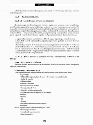 A fundação situada cm cola mais baixa precisa sei1 executada cm primeiro lugar, a não ser que se tomem
cuidados especiais.
5.3.3,4 - FUNDAÇÃO POR SAPATAS
5.3.3,4. í - SAPATA CORRIDA DE ALVENARIA DE TIJOLOS
Quando as cargas não são muito grandes e o solo é regularmente resistente, podem ser utilizadas,
como fundação, sapatas de alvenaria de tijolos que resultarão ao mesmo tempo seguras e econômicas. As
escavações para execução desse tipo de fundação rasa têm de ser feitas de modo a atingir a camada de solo
com resistência compatível com a carga a ser suportada. A profundidade de assentamento dessas fundações
será entre 50 cm e l nu; a maiores profundidades, esse tipo torna-se já muito pesado e, talvez, mais caro
que as sapatas de concreto. Necessitam ser seguidas as disposições construtivas abaixo discriminadas:
- a largura da base da sapata ser. no mínimo, o dobro da largura da parede que sobre eia repousa;
- a altura, desde a base da sapata até a base da parede, ser pelo menos igual a 2/3 da espessura da parede
na sua base;
- abaixo da base da sapata de alvenaria, ser executada uma placa de concreto armado, em trechos em
nível, moldada in loco, de no mínimo 10 em de espessura, sobressaindo pelo menos 10 cm de cada
lado da sapata de alvenaria. Antes da execução da placa de concreto armado, o fundo da vala será
cuidadosamente nivelado e energicamente apiloado, c revestido com urna camada de 5 cm de concreto
simples, de consumo de 150 kg cimento/m3.
5.3.3.4.2 - SAPATA ISOLADA DE CONCRETO ARMADO - PROCEDIMENTO DE EXECUÇÃO DE
SERVIÇO
a) D O C U M E N T O S D E R E F E R Ê N C I A
Sondagens do solo, projetos executivo de arquitetura e estrutural de fundações com a passagem de
tubulação das instalações.
b) M A T E R I A I S F. E Q U I P A M E N T O S
Além daqueles existentes obrigatoriamente no canteiro de obras, quais sejam, dentre outros:
- Água limpa
' EPCs e EPls (capacete, bolas de couro e de borracha e luvas de borracha)
* Colher de pedreiro
*Linha de náilon
* Lápis de carpinteiro
* Desempenadeira de madeira
• Trena metálica de 30 m
• Esquadro metálico de carpinteiro
* Nível de mangueira ou aparelho de nível a laser
' Martelo
• Serrole
* Pá
* Enxada
* Carrinho de mão com uma roda de pneu
* Guincho,
mais os seguintes (os que forem necessários para a obra):
* Concreto pré-mi aturado
* Armadura de aço do concreto
« Estacas de madeira
 