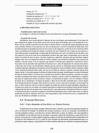 * Pregos 18 * 11
- Espaçadores plásticos cm "+"
* Sarrafos de madeira de I " * 2", 1" I" * 6"
* Tábuas de madeira de 1" * 9" e 1" * 12"
* Pontaletes de madeira de 3" * 3"
* Soquele de 5 kg ou compactador mecânico tipo sapo.
c) M É T O D O E X E C U T I V O
- Condições para o início dos serviços
Às sondagens e o projeto de fundação devem estar disponíveis e as peças da fundação locadas.
- E x e c u t o dos serviços
inicialmente, deve-se providenciar a abertura da cava com largara, aproximadamente, 20 cm maior do
que a dimensão da sapata. E necessário escavar até a cota de apoio da fundação, que se recomenda não ser in-
ferior a 70 cm, medidos a partir do nível do terreno. É preciso iniciara execução das sapatas apoiadas itas cotas
mais profundas. Durante a escavação da cava, deve-se atentar para o correto nivelamento do fundo desta. Esse
nivelamento pode ser garantido por meio de nível a laser ou de mangueira, a partir do nível de referência (RN),
Após a conclusão da escavação (até atingir a resistência do solo compatível com a carga que irá suportar), é
necessário procederá regularização e compactação do fundo dessa cava, até 5 cm abaixo da cota de apoio, com
um soquete de 5 kg ou por meio de um campactador mecânico tipo sapo. Após a compactação, caso a cola não
atinja 5 cm abaixo da cota de apoio, é preciso regularizar a superficie, atentando para que não li que nenhum
material solto. Deve ser lançado um Lastro de concreto simples, com resistência compatível com a pressão de
trabalho, com peto menos 5 cm de espessura, que também é utilizado para regularizar a superfície de apoio.
Esse lastro tem de preencher toda superfície do fundo da cava. Antes do lançamento do concreto desse lastro,
o fundo das valas precisa ser abundamente molhado, para que possam ser detectados, pela percolação de água,
eventuais elementos indesejáveis localizados sob ele (formigueiros, raízes de planta e outros). Quando a sapata
estiver apoiada diretamente sobre rocha, esta tem de ser limpa de maneira a garantir a perfeita aderência da
sapata à rocha. É necessário prepararas formas de borda da base da sapata, atentando para o correto nivelamento
do topo das formas laterais. As formas são executadas com sarrafos e tábuas de madeira, escoradas cm estacas
cravadas externamente no fundo e nas laterais da cava, Também, é preciso verificar o alinhamento e o esquadro
das peças de madeira para manter constantes a largura e comprimento da sapata. Uma vez montadas as formas
de borda, deve-se determinar, em função do projeto, a altura do loco do pilar, atentando para o correto ângulo
de inclinação das laterais da sapata. Para concluir os serviços, tem de se proceder ã armação e ã concretagem da
peça, A maior tensão do concreto sc dará nos ângulos de junção das arestas da sapata (quadrada, retangular ou
circular) com o pilar. Por essa razão, é de extrema importância a cuidadosa concretagem da base do pi laronde há
sobreposição dos ferros de arranque com as barras tio pi lar, o que pode causar a formação de ninhos no concreto.
A aderência entre ferro e concreto nas sapatas é extremamente importante, poise comum observarem-se rupturas
produzidas por falta de aderência entre eles. Como regra prática, todas as barras devem ter o comprimento de
mais que 38 diâmetros embutidos no concreto.
5,4 - FUNDAÇÕES PROFUNDAS
5,4,1 - CARGA ADMISSÍVEL DE UMA ESTACA OU TUBULAO (SOLADO
E aquela que provoca apenas recalques admissíveis para a estrutura e que apresenta segurança ã ruptura do
solo e do elemento de fundação. Na definição dos recalques admissíveis, tem de ser examinada a sensibilidade da
estrutura projetada a recalques, especialmente a recalques diferenciais, os quais, de ordinário, são os que prejudicam
sua estabilidade. Os dois primeiros aspectos (recalques e segurança â ruptura do solo) definem a carga admissível do
ponto de vista geotécnico. O último aspecto (segurança á ruptura do elemento de fundação) define a carga admissível
do ponto de vista estrutural (ver 5.4,7). A partir do valor calculado (ou determinado experimentalmente) para a ca-
pacidade de carga na inptura, a carga admissível é obtida mediante aplicação de coeficiente de segurança adequado.
 