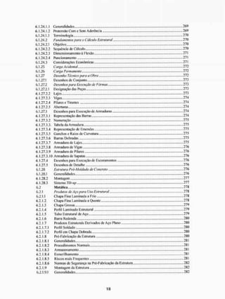 6.1.24.1.1 Generalidades 269
6.1.24.1.2 Protensâo Com e Sem Aderência 269
6.1.24.13 Terminologia ,.,.,. ..,.,.,.„,.270
6.1.24.2 Fundamentos para o Câictdo Estrutural....,.,.,... 270
6.1.24.2.1 Objetivo 270
6.1.24.2.2 Sequência de Cálculo 270
6.1.24.2.3 Dimensionamento á Flexão 271
6.1.24.2.4 Funcionamento ..,.„„.,,.271
6.1.24.3 Considerações Econômicas.,,.. „...271
6.1.25 Carga Acidental 272
6.1.26 Carga Permanente., ..,„„„. .„,.,.,,., ....,,.,...,272
6.1.27 Desenho Técnico para a Obra ,.,.,....,. 272
6.1.27.1 Desenhos de Conjunto ....,.,.„,.273
6.1.27.2 Desenhos para Execução de Fôrmas..,, „,,....„ 273
6.1.27.2.1 Designação das Peças.,.,,,,,,.,,., ................. ............... ,.,..,.,..,.273
6.1.27.2.2 Lajes 273
6.1.27.2.3 Vigas 274
6.1.27.2.4 Pilares c Tirantes 274
6.1.27.2.5 Aberturas 274
6.1.27.3 Desenhos para Execução de Armaduras .,„„.,..274
6.1.27.3.1 Representação das Barras „.„„.„„., ,.,..„„„.„, .....„„ 274
6.1.27.3.2 Numeração 275
<
S
. 1.27,3.3, Tabc la da A rmadura 275
6.1.27.3-4 Representação de Emendas ,.,...., ....-275
6.1.27.3.5 Ganchos c Raios de Curvatura „„.„„„„.. „„„,„„„., „„„,„,275
6.1.27.3.6 Barras Dobradas 275
6.1.27.3.7 Armadura de Lajes...,..,.,.,... ....,....,.„„.,..275
6.1.27.3.8 Armadura de Vigas 276
6.1.27.3.9 Armadura de Pilares 276
6.1.27.3.10 Armadura de Sapatas-.,..,...,.,.,............,.........., „ „ . „ „ „ „ . „ „ „ ,.„„.„„,276
6.1.27.4 Desenhos para Execução de Escoramentos .......,...„.„ 276
6.1.27.5 Desenhos de Detalhe ......276
6.1.20 Estrutura Pré-Motdada de Concreto - 276
6.1.23.1 Generalidades 276
6.1.28.2 Montagem 277
6.1.28.3 Sistema Tdt-up 277
6.2 Metálica, 278
6.2.1 Produtos de Aço para Uso Estrutural ,...,.,... ,.,, 278
6.2.1.1 Chapa Fina Laminada a Frio .....„„,..,.,278
6.2.1.2 Chapa Fina Laminada a Quente ...„...„„,... 278
6.2.1.3 Chapa Grossa 279
6.2.1.4 Perfil Laminado Estrutural 279
6.2.1.5 Tubo Estrutural de Aço.,, ,„., ..,,.279
6.2.1.6 Barra Redonda 280
6.2.1.7 Produtos Estruturais Derivados de Aço Plano 280
6.2.1.7.1 Perfil Soldado 280
6.2.1.7.2 Perfil em Chapa Dobrada 280
6.2. LS Pré-Fabrieação da Estrutura 280
6.2.1.5.1 Generalidades 281
6.2.1.8.2 Procedimentos Normais 281
6.2.1.8.3 Armazenamento ...........281
6.2.1.8.4 Esmerilhamento 281
6.2.1.8.5 Riscos mais Frequentes ,,„.. ...» 281
6.2.1.8.6 Normas de Segurança tia Pré-Fabricação da Estrutura... 282
6,2.1,9 Montagem da Estrutura 282
6.2.1.9,1 Generalidades 282
 