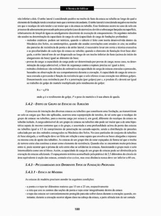 não inferior a dois. O alrilo lateral é considerado positivo no trecho dc fuste da estaca ou tubulão ao longo do qual o
elemento de fundação teitde arecalcarmais que o terreno circundante. O atrito lateral é cons íderado negativo no trecho
em que o recalque do solo tender a ser maior que o da estaca ou tubulão. Esse fenômeno ocorre no caso de solo em
processo de adensamento provocado pelo pesopróprio (caso de aterros) ou devido a sobrecargas lançadas na superfície,
rebaixamento de lençol dc água ou amolgamento decorrente de execução de estaqueamento. Os seguintes métodos
são usados na determinação da capacidade de carga do solo (capacidade de carga de fundações profundas):
- métodos estáticos: podem ser teóricos, quando o cálculo é feito com teoria desenvolvida dentro da
Mecânica dos Solos, ou scmiempirico, quando são usadas correlações com ensaios in xilii; na análise
das parcelas de resistência dc ponta e de atrito lateral, é necessário levar em conta a técnica executiva
e as peculiaridades de cada tipo de estaca ou tubulão; quando o elemento de fundação tiver base alar-
gada. o atrito lateral tem de ser desprezado ao longo de um trecho inferior do fuste (acima do inicio do
alargamento da base) igual ao diâmetro da base;
- provas d e c a i a : a capacidade dc carga pode ser determinada por provas de carga; nesse caso, na deter-
minação da carga admissível, o fator de segurança contra a ruptura precisa ser igual a dois;
- métodos dinâmicos: são métodos de estimativa da capacidade de carga de estacas cravadas a percussão,
baseados na observação do seu comportamento durante a cravação. A capacidade de carga de uma es-
taca cravada a percussão é função da resistência que o solo oferece ã sua cravação nos últimos golpes.
Denominando essa resistência por Rea penetração (por golpes) por s, o produto R s deverá ser igual
ao trabalho do golpe do martelo multiplicado pelo rendimento do golpe:
R s = q.P h
onde q é o rendimento do golpe, P o peso do martelo e /i sua altura dc queda,
5.4.2 - EFEITO DE GRUPO DE ESTACAS OU TUBULÕCS
O processo de interação das diversas estacas ou tubuIões que constituem uma fundação, ao transmitirem
ao solo as cargas que lhes são aplicadas, acarreta uma superposição de tensões, de tal sorte que o recalque do
grupo de estacas ou tubulões, paru a mesma carga por estaca é, em geral, diferente do recalque da estaca ou
tubulão isolado. A carga admissível de um grupo de estacas ou tubulões não pode ser maior que a de uma hipo-
tética sapata de mesmo contorno que o do grupo, c assentada a uma profundidade acima da ponta das estacas
ou tubulões igual a 1/3 do comprimento de penetração na camada-suporte, sendo a distribuição de pressões
calculada por um dos métodos consagrados na Mecânica dos Solos. No caso particular de conjunto de tubulões
de base alargada, a verificação deve sei1 feita em relação a uma sapata que envolva as bases alargadas e repouse
na mesma cota de apoio dos tubulões. As estacas de um grupo têm de estar espaçadas de forma tal que o trecho
dc terreno entre elas continue a atuar como elemento de resistência. Quando elas se encontram muito próximas
entre si, pode ocorrer que o prisma de solo entre elas se solidarize às estacas, funcionando o grupo mais o solo
intermediário como um SÓ bloco. Assim, a capacidade de carga de um grupo de estacas pode ser diminuída pela
cravação dc estacas adicionais. O espaçamento m íntino aconselhado pela prática c de 2,5 diâmetros do círculo de
área equivalente à seção das estacas, contado eixo a eixo. mas essa distância nunca deve ser inferior a óO cm.
5.4.3 - PECULIARIDADES DOS DIFERENTES TIPOS DE FUNDAÇÃO PROFUNDA
5.4.3.1 - ESTACA DE MADEIRA
As estacas de madeira precisam atender às seguintes condições:
- a ponta e o topo ter diâmetros maiores que 15 cm e 25 cm, respectivamente
- a reta que une os centros das seções de ponta e topo estar integralmente denlro da estaca
- o topo das estacas ser convenientemente protegido paia não sofrer danos durante a cravação; quando, en-
tretanto. durante a cravação ocorrer algum dano na cabeça da estaca, a parte afetada tem de ser cortada
 