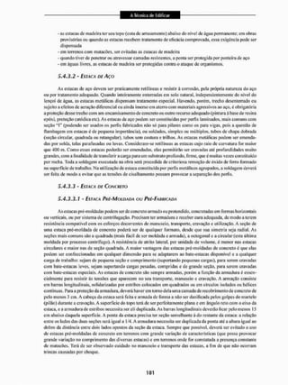 - as estacas de madeira ler seu topo (cola de arrasamento) abaixo do nível de água permanente; em obras
provisórias ou quando as estacas recebem tratamento de eficácia comprovada, essa exigência pode ser
dispensada
- em terrenos com matacões, ser evitadas as eslacas dc madeira
- quando ti ver de penetrar ou atravessar camadas resistentes, a ponta ser protegida por ponteira de aço
- em águas livres, as estacas de madeira ser protegidas contra o ataque de organismos.
5.4.3.2 - ESTACA DE AÇO
As estacas de aço devem ser praticamente retilíneas e resistir à corrosão, peia própria natureza do aço
ou por tratamento adequado. Quando inteiramente enterradas em solo natural, independentemente do nível do
lençol de água, as estacas metálicas dispensam tratamento especial. Havendo, porém, trecho desenterrado ou
sujeito a efeitos de aeração diferenciai ou ainda imerso em ateno com materiais agressivos ao aço, é obrigatória
a proteção desse trecho com um encanaisamento de concreto ou oulro recurso adequado (pintura àbase de resina
epóxi, proteção catódica etc). As estacas de aço podem sei' constituídas por perfis laminados, mais comuns com
seção "I" (podendo ser usados os períis fabricados não só para pilares como os para vigas, pois a questão de
ilambagem em estacas é de pequena importância), ou soldados, simples ou múltiplos, tubos de chapa dobrada
(seçilo circular, quadrada ou retangular), tubos sem costura e trilhos. As estacas metálicas podem ser emenda-
das por solda, lalas parafusadas ou luvas. Consideram-se retilíneas as estacas cujo raio de curvatura tór maior
que 400 m. Como essas estacas poderão ser emendadas, elas permitirão ser cravadas até profundidades muito
grandes, com a finalidade dc transferir a carga para um substrato profundo, firme, que é muitas vezes constituído
por rocha, Toda a soldagem executada na obra será precedida de criteriosa remoção de óxido de ferro formado
na superfície de trabalho. Na utilização de estaca constituída por perfis metálicos agrupados, a soldagem deverá
ser feita de modo a evitar que as lensões de cisalhamento possam provocar a separação dos perlis.
5.4.3.3 - ESTACA DE CONCRETO
5.4.3.3.1 - ESTACA PRÍ-MOÍDADA OU PRÉ-FABRICADA
As estacas pré-moldadas podem ser de concreto armado ou protendido, concrctadas em formas horizontais
ou verticais, ou por sistema de centrifugação. Precisam ter armadura e receber cura adequada, de modo a terem
resistência compatível com os esforços decorrentes de manuseio, transporte, cravação e utilização. A seção de
uma estaca pré-moldada de concreto poderá ser dc qualquer formato, desde que sua simetria seja radial. As
seções mais comuns são a quadrada (mais fácil de ser moldada e armada), a octogonal e a circular (esta última
moldada por processo centrífugo), A resistência de atrito lateral, por unidade de volume, é menor nas estacas
circulares e maior nas de seção quadrada. A maior vantagem das estacas pré-moldadas de concreto é que elas
podem ser confeccionadas em qualquer dimensão para se adaptarem ao bate-eslacas disponível e a qualquer
carga de trabalho: sejam de pequena seção e comprimento (suportando pequenas cargas), para serem cravadas
com batc-estacas leves, sejam suportando cargas pesadas, compridas e de grande seção, para serem cravadas
com bate-eslacas especiais. As estacas de concreto são sempre armadas, porém a função da armadura é essen-
cialmente para resistir âs tensões que aparecem no seu transporte, manuseio c cravação, A armação consiste
em barras longitudinais, solidarizadas por estribos colocados em quadrados ou cm círculos isolados ou hélices
contínuas, Para a proteção da armadura, deverá haverem torno dela uma camada de recobrimento de concreto de
pelo menos 3 cm. A cabeça da estaca será feila e armada de forma a não sei" danificada pelos golpes do martelo
(pilão) durante a cravação. A superfície do lopo terá de ser perfeitamente plana e em ângulo reto com o eixo da
estaca, e a armadura de estribos necessita ser ali duplicada. As barras longitudinais deverão ficar pelo menos 15
cm abaixo daquela superfície. A ponta da estaca precisa ter seção semelhante â do restante tia estaca: a relação
entre os lados das duas seções será igual a 1/4, A armadura necessita ser duplicada da ponta até a altura igual ao
dobro da distância entre dois lados opostos da seção da estaca. Sempre que possível, deverá ser evitado o uso
de estacas pré-moldadas de concreto em terrenos com grande variação de características (que possa provocar
grande variação no comprimento das diversas estacas) e em terrenos onde for constatada a presença constante
de matacões, Terá de ser observado cuidado no manuseio c transporte das estacas, a fim dc que não ocorram
trincas causadas por choque,
 
