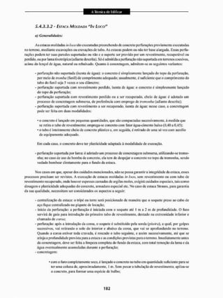 5.4.3,3.2 - ESTACA MOLDADA "IN LOCO"
a) Generalidades:
As cstacas moldadas in loco são executadas preenchendo de concreto perfurações previamente executadas
tio terreno, mediante escavações ou cravações de tubo. As estacas podem ou não ler base alargada. Essas perfu-
rações podem ler suas paredes suportadas ou não e o suporte ser provido por um revestimento, recuperável ou
perdido, ou por tanta tixotrópica (adiante descrita). S ó i admitida a perfuração nüo suportada cm terrenos coesivos,
acima do lençol de água, natural ou rebaixado. Quanto á concretagem, admitem-se as seguintes variantes:
- perfuração não suportada (isenta de água): o concreto ê simplesmente lançado do topo da perfuração,
por meio de tromba (funil) de comprimento adequado: usualmente, é suficiente que o comprimento do
tubo do funil seja 5 vezes o seu diâmetro;
- perfuração suportada com revestimento perdido, isenta de água: o concreto é simplesmente lançado
do topo da perfuração;
- perfuração suportada com revestimento perdido ou a ser recuperado, cheio dc água: é adotado um
processo de concretagem submersa, de preferência com emprego dc íremonha (adiante descrita);
- perfuração suportada com revestimento a ser recuperado, isenta de água: nesse caso. a concretagem
pode ser feita em duas modalidades:
* o concreto é lançado em pequenas quantidades, que são compactadas sucessivamente, à medida que
se retira o tubo de revestimento; emprega-se concreto com fator ãgua-cintento baixo (0,40 a 0,45);
* o tubo é inteiramente cheio dc concreto plástico c. cm seguida. é retirado de uma só vez com auxilio
de equipamento adequado.
Em cada caso, o concreto deve rei' plasticidade adaptada à modalidade de execução.
- perfuração suportada por lama: é adotado um processo de concretagem submersa, utilizando-se (remo-
inha; no caso de uso de bomba de concreto, ela tem de despejar o concreto no topo da tremonha. sendo
vedado bombear diretamente para o fundo da estaca.
Nos casos em que, apesar dos cuidados meneio nados, não se possa garantir a integridade da estaca, esses
processos precisam ser revistos, A execução de estacas moldadas in toco, sem revestimento ou com tubo de
revesti mento recuperado, onde houver espessas camadas de argilas moles, exigirá cuidados especiais, tais como
dosagem e plasticidade adequadas do concreto, armadura especial etc. No caso de estaca Strauss. para garantia
da sua qualidade, necessitam ser considerados os aspectos a seguir:
- centralização da estaca: o tripé ou torre será posicionado de maneira que o soqueie preso ao cabo de
aço fique centralizado no piquete de locação:
- inicio da perfuração: a perfuração é iniciada com o soquele até I m a 2 m de profundidade. O furo
servirá de guia para introdução do primeira tubo de revestimento, dentado na extremidade inferior e
chamado de coroa;
- perfuração: após a introdução da coroa, o soquete é substiluido pela sonda (piteira), a qual. por golpes
sucessivos, vai retirando o solo do interior e abaixo da coroa, que vai se aprofundando no terreno.
Quando a coroa estiver toda cravada, é roscado o tubo seguinte, e assim sucessivamente, até que se
atinja a profundidade prevista para a estaca e as condições previstas para o terreno. Imediatamente antes
da concretagem, deve ser feita a limpeza completa do fundo da estaca, com toial remoção da lama e da
água eventualmente acumuladas durante a perfuração;
- concretagem:
* com o furo completamente seco, c lançado o concreto no tubo cm quantidade suficiente para se
ter uma coluna de, aproximadamente, 1 m. Sem puxar a tubulação de revestimento, apiloa-se
o concreto, para formar uma espécie de bulbo:
 