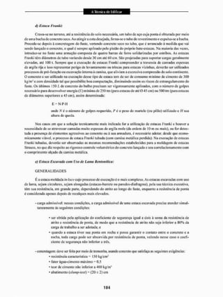 d) Estaca Frau hh
Crava-se no terreno, até a resistência do solo necessária, um tubo de aço cuja ponta é obturada por meio
de uma bucha de concreto seco. Ao atingira cola desejada, li mia-se o tubo de revestimentoe expulsa-se a bucha.
Procede-se depois à concretagem do fuste, vertendo concreto seco no tubo, que é arrancado á medida que vai
sendo lançado o concreto, o qual é sempre apiloado pelo pistão do próprio bate-estaeas, Na maioria das vezes,
introduz-se no fuste uma armação composta de quatro barras de ferro solidarizadas por estribos. As estacas
Franki têm diâmetros de tubo variando desde 30 cm até 60 cm. São projetadas para suportar cargas geralmente
elevadas, até 100 t. Sempre que a execução de estacas Franki compreendera travessia de camadas espessas
de argila rija e isso representar perigo de levantamento ou trincas para estacas vizinhas, deverão ser utilizados
processos de pré-fii ração ou escavação interna á camisa, que aliviam a excessiva compressão do solo continente.
O concreto a ser utilizado na execução desse tipo de estaca tem de ser de consumo mínimo de cimento de 300
kg/m3 e com densidade tal que possibilite boa compactação, diminuindo assim os riscos de estrangulamento do
fuste. Os últimos 150 I. de concreto do bulbo precisam ser vigorosamente apiloados, com o número de golpes
necessário para desen volver energia (E) mínima de 250 tm (para estacas de até 045 cm) ou 500 lm (para estacas
de diâmetros superiores a 45 cm), assim determinada:
E - N P H
onde Ar é o número de golpes requerido, P ó o peso do martelo (ou pilão) utilizado e //sua
altura de queda.
Nos casos eiri que a solução tecnicamente mais indicada for a utilização de estacas Franki c houvera
necessidade de se atravessar camadas muito espessas de argila mole (da ordem de 10 m ou mais), ou for detec-
tada a presença de elementos agressivos ao concreto ou ã sua armadura, é necessário adotar, desde que econo-
micamente viável, o processo de estaca Franki tubada (com camisa metálica pendida). Na execução de estacas
Franki tubadas, deveriío ser observadas as mesmas recomendações estabelecidas para a moldagem de estacas
Ktrauss, no que diz respeito ao rigoroso controle volumétrico do concreto lançado e seu correlacíonanientocom
o comprimento alçado da camisa metálica.
e) Estaca Escavada com Uso de Lama Bentonftica:
G E N E R A L I D A D E S
É a estaca moldada in loco cujo processo de execução e o mais complexo. As estacas escavadas com uso
de lama, sejam circulares, sejam alongadas (estacas-barrete ou paredes-dialragnia), pela sua técnica executiva,
têm sua resistência, em grande parte, dependendo do atrito ao longo do fuste, enquanto a resistência de ponta
é considerada apenas depois de recalques mais elevados.
- carga admissível: nessas condições, a carga admissível de uma estaca escavada precisa atender simul-
taneamente às seguintes condições;
• ser obtida pela aplicação do coeficiente de segurança igual a dois à soma da resistência de
atrito e resistência de ponta, de modo que a resistência de atrito não seja inferior a 80% da
carga de trabalho a ser adotada; e
• quando a estaca tiver sua ponta em rocha e possa garantir o contato entre o concreto e a
rocha, toda carga pode ser absorvida por resistência de ponta, valendo nesse caso o coefi-
ciente de segurança não inferior a três.
- concretagem: deve ser feita por meio de tremonha, usando concreto que satisfaça as seguintes exigências:
• resistência característica 150 kg/cm-
' lator água-cimento máximo - 0.5
- teor de cimento não inferior a 400 kg/mJ
* abatimento (slmip-test) = (20 ± 2) em
 