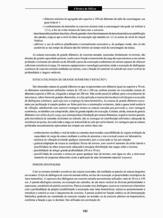 * diâmetro máximo do agregado não superiora 10% do diâmetro do tubo de concretagem, em
geral brita n- I
* o embutimeuto da ireirtonha no concreto durante toda a concretagem não pode ser inferior a
1,5 m, a fim de evitar mistura da lama com o concreto.
- lama bentonitica (adiante descrita): a fim de garantir o bom funcionamento da lama bentonitica na estabilização
das paredes, exige-se que o nível da lama na escavação seja mantido cm 1,5 m acima do nível do lençol
freático.
- aditivos: o uso de aditivos plastifica ates é normalmente necessário c, de quaiquer modo, eles só são
aceitáveis se seu tempo de eficácia não for inferior ao tempo total de concretagem da estaca.
As estacas escavadas dc grande diâmetro, de concreto armado, escavadas diretamente no terreno, são
dotadas dc grande capacidade portante, tendo como função a transmissão da carga da superestrutura a um estralo
profundo e resistente do subsoio ou dc difundir o peso da construção a substratos de terreno capazes de oferecer
suficiente resistência ã carga, Os mesmos equipamento e tecnologia permitem ainda a execução de diafragmas
contínuos dc concreto armado moldados no terreno, com a função dc construir no subsolo um muro vertical de
profundidade e largura variáveis.
ESTACA ESCAVADA DE G R A N D E D I Â M E T R O ("ESTACÃO")
SSo chamadas estacas de grande diâmetro as que se apresentam com diâmet ro igual ou su perior a 70 cm;
os diâmetros normalmente utilizados variam de 120 cm a 160 cm, embora possam ser executadas estacas de
diâmetro superior a 200 cm, chegando a atingir até 300 cm. Não sendo possível utilizar, para o revestimento de
ta is estacas, tubos-forniade grandes dimensões, é a elas aplicada a mesma técnica desenvolvida para a execução
de diafragmas contínuos, qual seja com o emprego de lama bentonitica. As estacas de grande diâmetro execu-
tadas por perfuração ã rotação podem ser feitas próximo a construções existentes, dada a quase total ausência
de vibração, substituindo com sensível vantagem técnica as estacas cravadas por percussão e, com vantagem
econômica, os tubulões a ar comprimido, além de grande rapidez de execução. Existem, ainda, estacas de grande
diâmetro com célula de pré-carga, que correspondem â fundação por estacas li atuantes, á qual se recorre quando,
pela inexistência dc camadas resistentes no subsolo, não se consegue ter contribuição suficiente c adequada da
resistência de ponta, devendo toda a carga ser transmitida ao solo por atrito lateral. As vantagens que as estacas
perfuradas mecanicamente apresentam em relação aos outros tipos são:
- conhecimento imediato e real de todas as cantadas atravessadas c possibilidade de segura avaliação da
capacidade dc carga da estaca mediante a coleta de amostras c seu eventual exame em laboratório;
- ausência de vibração (evitando qualquer percussão), pois a escavação se faz por rotação;
- gradual adaptação da estaca âs condições llsicas do terreno, com sensível aumento do atrito lateral e
possibilidade de obter estaca mais adequada à desejada distribuição das cargas sobre o terreno;
- possibilidade dc atingir grande profundidade (50 m a 70 m);
- possibilidade de executar a estaca em quase qualquer tipo de terreno, com água ou não, e atravessar
matacões de pequenas dimensões (com a aplicação de uma ferramenta especial: trépano).
PAREDE-D1AFRAGMA
Com os mesmos métodos executivos das estacas escavadas, são moldadas as paredes de estacas tangentes
ou secantes. O tipo de diafragma de concreto armado utiliza, ita fase de escavação, as propriedades tixotrópicas da
lama bentonitica. A espessura dos diafragmas em concreto armado normalmente utilizados varia de 30 cm a 150
cm. A parede-diafragma consiste, na execução em subsolos, de um muro vertical de diversas profundidades e
espessuras, consti tu ido de painéis sucess ivos, Para se executar esse dia fragma, escava-se o terren o em trinchei ras
com a profundidade de projeto (estabilizando a escavação com lama bentonitica). coloca-se posteriormente a
armadura e conclui-se com o lançamento do concreto. A parede poderá ter função estática ou de interceptação
hidráulica, podendo ser constituída de concreto simples ou armado, ou de concreto plástico ou impermeável,
conforme a função a que se destinar. São utilizadas na construção de:
 