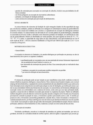 - paredes de contenção para escavações na construção de subsolos, inciusive nas proximidades de edi-
fícios existentes
- eiri forma poligonal, na execução de reservatórios subterrâneos
- portantes, com função de fundação profunda
- como estrutura de contenção para prevenção de deslizamentos.
E S T A C À - B A R R E T E
As esiaeas-barrete são elementos de fundação de seção retangular dotados de alta capacidade de carga
quex em diversas condições, podem ser utilizadas com vantagem em substituição ás estacas de grande diâmetro
(estacões). Essas estacas são moldadas com a técnica e o equipamento de execução dos diafragmas contínuos
de concreto armado. As estaças-barreie são derivadas de um ou mais painéis de parede-diafragma, orientados
ou associados de diversos modos e utilizados como elementos portantes de fundação, em substituição às esta-
cas de grande diâmetro. Podem ser distribuídas em varias posições, das quais algumas na forma de "L", l T 
"H", " X " . "T" e outras. A capacidade de carga tipica de uma eslaca-barrele varia aproximadamente de 155 tf
(com seção de 30 cm * 150 cm e conercto trabalhando a 35 kg/cms) até 1500 tf (com seção de 1,2 m * 3,2 m
e concreto a 50 kg/cm5).
METODOLOGIA E X E C U T I V A
- Generalidades;
A execução de elementos de fundação c de paredes-diafragma por perfuração em presença ou não da
lama bentonítiea deve prever as seguintes condições:
• a perfuração pode ser executada a seco. no caso particular de terreno fortemente impermeável
(ou na ausência de tençol freático) e coesivo, ou
• por intermédio tia contenção das paredes do furo. Essa contenção pode ser realizada de duas
maneiras:
* mediante a cravação de revestimento metálico temporário ou perdido
* por meio de utilização de lama bentonítiea.
- Perfuração:
sistema de perfuração pode ser por rotação ou por mandíbulas (chmt-shelf). conforme se trate de
estacas cilíndricas ou paredes-diafragma e estacas-barrcte. Para o sistema de perfuração á rotação, com eventual
emprego de lama bentonítiea, o equipamento consta essencialmente de uma plataforma rotativa, que aciona uma
baste telescópica (com comprimento necessário para atingir as cotas de fundação), que desliza pela mesa e que
teiri na sua extremidade inferior uma ferramenta de escavação. As características da ferramenta utilizada nessa
escavação variam cm conformidade com a natureza do terreno, sendo certo que seus tipos principais (trado,
caçamba e coroa) deverão ter diâmetro necessário para atender às exigências do projeto. Podem sei1 utilizados
também alargadoras acima do diâmetro nominal da caçamba. Quando a máquina estiver locada com a ferramenta
precisamente centrada na posição da estaca, a ferramenta é girada e pressionada contra o solo. À medida que
penetra no solo, a ferramenta é preenchida gradualmente. Quando cheia, a haste é levantada e a ferramenta es-
vaziada automaticamente, por força centrífuga (no caso de trado) ou por abertura do fundo (no caso de caçamba
- ckim-shtiíí). Essa operação se repete até que tenha sido alcançada a profundidade de projeto. Desde o inicio da
perfuração, adiciona-se lama bentonítiea no furo, mantendo-a sempre em uivei acínta da boca do furo.
H Colocação da Armadura:
Terminada a perfuração, procede-se à colocação da armadura em gaiolas pré-montadas, por meio de
guindaste, devendo ser a armadura dotada de estribos espirais, anéis de rigidez e espaçadores que possam ga-
 