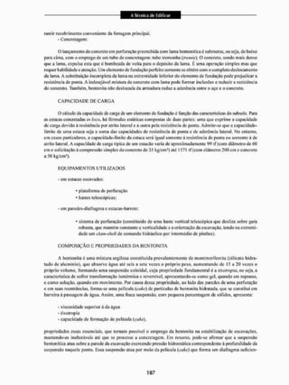 rantir rccobrimento conveniente da ferragem principal.
- Concretagem;
O lançamento do concreto em perfuração preenchida com 1 ama bentoníticaé submersa, ou seja.de baixo
para cirna, com o emprego de LI C
U tubo de concretagem: tubo tremonha (tremk). O concreto, sendo mais denso
que a lama, expulsa esta que é bombeada de volta para o depósito da lama. H uma operação simples mas que
requer habilidade e atenção. Um elemento de fundação perfeito somente se obtém com o completo deslocamento
da lama. A substituição incompleta da lama na extremidade inferior do elemento de fundação pode prejudicara
resistência de ponta. A indesejável mistura de concreto com lama pode formar inclusões e reduzir a resistência
do concreto. Também, bentonita nâo deslocada da armadura reduz a aderência entre o aço e o concreto.
C A P A C I D A D E DE C A R G A
O cálculo da capacidade de carga de um elemento de fundação é função das características do subsolo. Para
as estacas concretadas in k o , há fórmulas estáticas compostas de duas partes; unta que exprime a capacidade
de carga devido à resistência por atrito lateral e a outra pela resistência de ponta. Admite-se que a capacidadc-
limitc de uma estaca seja a soma das capacidades de resistência de ponta e de aderência lateral. No entanto,
em casos particulares, a capacidade-limite da estaca será. igual somente á resistência dc ponta ou somente á de
atrito lateral. A capacidade dc carga típica dc um estacão varia de aproximadamente 99 tf (com diâmetro de 60
cm e solicitação á compressão simples do concreto de 35 kg/cm3) até 1571 tf (com diâmetro 200 cm e concreto
a 50 kg/cm2),
E Q U I P A M E N T O S U T I L I Z A D O S
- em estacas escavadas:
* plataforma de perfuração
* hastes telescópicas;
- em paredes-diafragma e estacas-barretc:
* sistema de perfuração (constituído de uma haste vertical telescópica que desliza sobre guta
robusta, que mantém constante a verticalidade e a orientação da escavação, tendo na extremi-
dade um ciam-shell de comando hidráulico por intermédio dc pistões).
C O M P O S I Ç Ã O K P R O P R I E D A D E S DA BENTONITA
A bentonita é uma mistura argilosa constituída prevalentemente de montmorilonita (silicato hidra-
tado de alumínio), que absorve água até seis a sete vezes o próprio peso, aumentando dc 15 a 20 vezes o
próprio volume, formando uma suspensão coloidal, cuja propriedade fundamental óa túcuiropki, ou seja, a
característica de sofrer transformação isotérmica e reversível, apresentando-se como gel, quando em repouso,
e como solução, quando em movimento. Por causa dessa propriedade, ao lado das paredes dc uma perfuração
c cm suas reentrâncias, forma-se uma película (çake) de partículas de bentonita hidratada, que se constitui cm
barreira á passagem de água. Assim, unia fraca suspensão, com pequena percentagem de sólidos, apresenta:
- viscosidade superior á da água
- tixotropia
- capacidade dc formação de película (caie),
propriedades essas essenciais, que tornam possível o emprego da bentonita na estabilização de escavações,
mantendo-as inalteráveis até que se processe a concretagem. Em resumo, pode-se afirmar que a suspensão
bentouílica atua sobre a parede da escavação exercendo pressão hidrostática correspondente á profundidade da
suspensão naquele ponto. Essa suspensão atua por meio da película {cake) que forma um diafragma suficíen-
 