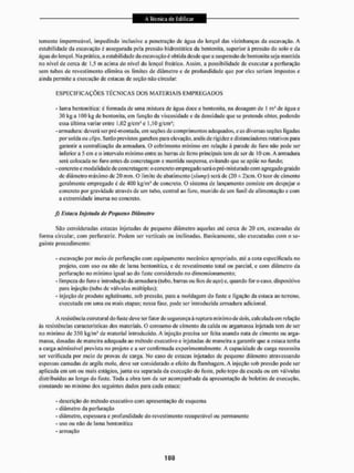 temente impermeável, impedindo inclusive a penetração de água do lençol das vizinhanças da escavação, A
estabilidade da escavação e assegurada pela pressão hidrostática da bentonita, superior ã pressão do solo e da
água do tençot. Na prática, a estabilidade da escavação é obtida desde que a suspensão de bentonita seja mantida
tio nível de cerca de 1,5 m acima do nível do lençol freático. Assim, a possibilidade de executar a perfuração
sem tubos de revestimento elimina os limites de diâmetro c de profundidade que por eles seriam impostos e
ainda permite a execução de estacas de seção não circular.
ESPECIFICAÇÕES TÉCNICAS DOS MATERIAIS E M P R E G A D O S
- lama benlonítica: é formada de uma mistura de água doce e bentonita, na dosagem de I ni! de água e
30 kg a 100 kg de bentonita, em função da viscosidade e da densidade que se pretende obter, podendo
essa última variarentre 1,03 g/em'e 1,10 g/cm1;
-armadura: deverá ser pré-montada, em seções de comprimentos adequados, e as diversas seções ligadas
por solda ou clips. Serão previstos ganchos para elevação, anéis de rigidez e distanciadores rotativos para
garantir a centralização da armadura, O cobri mento mínimo cm relação â parede do furo não pode ser
inferior a 5 cm e o intervalo mínimo entre as barras de ferro principais tem de ser dc 10 cm. A armadura
será colocada no furo antes da concretagem e mantida suspensa, evitando que se apõie no fundo;
- concreto e modalidade de concretagem: o concreto empregado será o pré-misturado com agregado graúdo
de diâmetro máximo dc 20 mm, O limite de abatimento (slump) será de (20 ± 2)cm, O teor de cimento
geralmente empregado é dc 400 kg/m' de concreto. O sistema de lançamento consiste cm despejar o
concreto por gravidade através dc um tubo. central ao furo. munido de um funil de alimentação e com
a extremidade imersa no concreto,
J) Estaca Injetada de Pequeno Diâmetro
São consideradas estacas injetadas de pequeno diâmetro aquelas até cerca de 20 cm, escavadas de
forma circular, com perfuratriz, Podem ser verticais ou inclinadas. Basicamente, são executadas com o se-
guinte procedimento:
- escavação por meio de perfuração com equipamento mecânico apropriado, até a cota especificada no
projeto, com uso ou não de lama benlonítica, e de revestimento total ou parcial, c com diâmetro da
perfuração no mínimo igual ao do fuste considerado no dimensionamento;
- limpeza do furo e introdução da armadura (tubo, barras ou fios de aço) e. quando for o caso, dispositivo
para injeção (tubo de válvulas múltiplas);
- injeção de produto aglutinante, sob pressão, para a moldagem do fuste e ligação da estaca ao terreno,
executada cm uma ou mais etapas; nessa fase, pode ser introduzida armadura adicional
A resistência estrutural do fuste deve ter fator de segurança ã ruptura mínimo de dois, calculada em relação
ás resistências características dos materiais. O consumo de cimento da calda ou argamassa injetada tem de ser
no mínimo de 350 kg/mJ de material introduzido. A injeção preeisa ser feita usando naia de cimento ou arga-
massa, dosadas de maneira adequada ao método executivo c injetadas de maneira a garantir que a estaca icnlia
a carga admissível prevista no projeto e a ser confirmada experimentalmente, A capacidade de carga necessita
ser verificada por meio de provas de carga. No caso de estacas injetadas dc pequeno diâmetro atravessando
espessas camadas de argila mole, deve ser considerado o efeito da ilambagem. A injeção sob pressão pode ser
aplicada em um ou mais estágios, junta ou separada da execução do fuste, pelo topo da escada ou em válvulas
distribuídas ao longo do fuste. Toda a obra tem de ser acompanhada da apresentação de boletins de execução,
constando no mínimo dos seguintes dados para cada estaca:
- descrição do método executivo com apresentação de esquema
- diâmetro da perfuração
- diâmetro, espessura e profundidade do revestimento recuperável ou permanente
- uso ou não de lama benlonítica
- armação
 