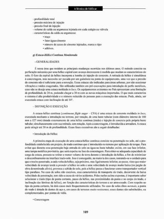 - profundidade total
- pressão máxima de injeção
- pressão final de injeção
- volume de calda ou argamassa injetada em cada estágio ou válvula
- características da calda ou argamassa;
* traço
* fator água-eimeiito
- número de sacos de cimento injetados, marca e tipo
* aditivos.
x) Eatíica-flélke Contínua Mottiioratltt
- G E N E R A L I D A D E S
É nessa área que residem as principais mudanças ocorridas nos últimos anos. O método consiste na
perfuração mêcanica por uma hélice espira! com avanço decrescente á medida que mudam as características do
solo, O furo da espiral da hélice incorpora a bomba de injeção de concreto. A retirada da hélice é simultânea
ii concretagem, mas necessita ser puxada por um guindaste na ponta do equipamento, uma vez que a pressão
do concreto não é suficiente para a remoção. Essas estacas são indicadas para áreas urbanas, por não ocasionar
vibrações e ruídos exagerados. São utilizadas também cm pré-escavações para introdução de pejfis metálicos,
caso não se deseje uma estaca moldada in loco. Os equipamentos existentes no País apresentam uma limitação
de profundidade de 24 m. podendo chegar a 30 m com as novas máquinas importadas. O que mais caracteriza
o sistema é alta produtividade e o número reduzido de pessoas para a execução das estacas. Pode. ainda, ser
executada estaca com inclinação de até 14°.
- DEFINIÇÃO E E X E C U Ç Ã O
A estaca-hélice continua {continuous flight atigar - CPA) é uma estaca de concreto moldada in loco,
executada mediante a introdução no terreno, por rotação, de uma haste tubular (com diâmetro interno de ICO
mm a 127 mm) dotada externamente dc uma hélice contínua (trado) e injeção de concreto pela própria haste
tubular, simultaneamente com sua retirada, sent rotação. Após a concretagem, é introduzida a armadura. A estaca
pode atingir até 30 m de profundidade. Essas fases executivas são a seguir detalhadas:
* introdução da Hélice
A primeira etapa da execução de uma estaca-hélice contínua consiste na penetração no solo, até a pro-
fundidade estabelecida cm projeto, do trado contínuo que é introduzido no terreno por aplicação de torque, l'ara
evitar que durante essa penetração haja entrada de solo ou água na haste tubular, existe, em sua face inferior,
uma tampa metálica provisória, que será expulsa na fase da concretagem. Para obter-se adequada capacidade de
carga da estaca, procura-se retirar o menor volume de terra durante a introdução da hélice, a fim de minimizar
o deseoníinamenio nu interface trado-solo. Isso é conseguido, na maioria dos casos, tomando-se o cuidado para
que o trecho penetrado, a cada voltada hélice, seja próximo, mas ligeiramente inferior, ao passo, visto que maior
velocidade de avanço tende a prender a hélice no solo e uma velocidade de avanço muito baixa (no jargão de
obra denominada alivio), provoca a subida do solo, pois a hélice passa a funcionar como transportador vertical
tipo parafuso. No caso dc solos não coesivos, essa característica dc transporte do trado, decorrente da baixa
velocidade de penetração, tem sido a eau sa de vários acidentes. Pelas razões acima expostas, é importante saber
selecionar o trado (tipo de ponta cortante, passo da hélice, nas proximidades da ponta e no corpo do trado, e
inclinação das lâminas da hélice), em função das características do terreno a ser atravessado. Com respeito ao
tipo da ponta cortante, há dois casos mais frequentemente utilizados. No caso de solos ditos normais, a ponta
do trado é dotada de dentes de aço e, em casos de terrenos muito resistentes, esses dentes são substituídos, ou
complementados, por pontas de vidia,
• Concretagem
 