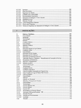 6.2.1.9.2 Içamento - 282
6.2.1.9.3 Pisos Provisórios 283
6.2.1.9.4 Segurança nas Alturas 283
6.2.1.9.5 Cuidados com a Eletricidade 283
6.2.1.9.6 Recomendações Importantes 283
6.2.1.9.7 Operações de Soldagem e Corte a Quente.. ..... 284
6.2.1.9.8 Irradiação do Arco 284
6.2.1.9.9 Máscara e Escudo 2 84
6.2.1.9.10 Lentes Retangulares Filtrantes 285
6.2.1.9.11 Riscos mais Frequentes .. 285
6.2. L9.12 Normas de Segurança nas Operações de Soldagem e Corte a Quente 285
7 I N S T A L A Ç Õ E S
7.1 Elétrica e Telefônica 289
7.1.1 Generalidades 289
7.1.1.1 Introdução 289
7.1.1.2 Terminologia...... - 289
7.1.1.3 Potência 292
7.1.2 Condutor Elétrico 293
7.1.2.1 Generalidades... 293
7.1.2.2 Símbolos Gráficos 294
7.1.3 FJetmduto 296
7.1.3.1 Eletroduto Rígido de Aço-Carbono ...296
7.1.3.1.1 Condições Gerais 298
7.1.3.1.2 Generalidades 300
7.1.3.2 Eletroduto de P V C Rígido 300
7.1.3.3 Eletroduto de PVC Flexível 301
7.1.3.4 Eletroduto de Polietileno Flexível 302
7.1.3.5 Tubulação Elétrica e Telefônica Procedimento de Execução de Serviço .302
7.1.3.5.1 Documentos de Referência 302
7.1.3.5.2 Materiais e Equipamentos -302
7.1.3.5.3 Método executivo 303
7.1.4 Caixa de Derivação 3 06
7.1.4.1 Terminologia 306
7.1.4.2 Condições Gerais 306
7.1.4.3 Condições Específicas 306
7.1.4.3.1 Caixa de Embutir Estampada em Chapa de Aço 306
7.1.4.3.2 Caixa Fundida em Liga de Metais Não-Ferrosos 306
7.1.4.3.3 Caixa de Plástico 307
7.1.4.4 Generalidades .» 307
7.1.5 Enfiação 308
7.1.6 Ligação aos Terminais 308
7.1.7 Manobra e Proteção dos Circuitos 308
7.1.7.1 Genera lidades 308
7.1.7.2 Terminologia .309
7.1.7.3 Fusíveis DiazedeNIH 310
7.1.7.3.1 Fusíveis Diazed 310
7.1.7.3.2 Fusíveis NH - 3
- í i
7.1.7.3.3 Secionadores de Fusíveis Diazed ..,.312
7.1.7.4 Interruptor Diferencial Residual - DR 312
7.1.7.4.1 Proteção Pessoal 312
7.1.7.4.2 Princípio de Funcionamento 312
7.1.7.4.3 Instalação 312
7.1.8 Tomadas .».313
 