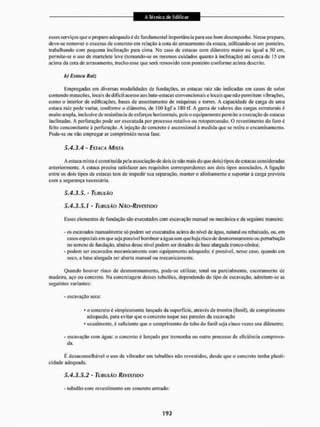 esses serviços qtie o preparo adequado <
S de fundamental importância para seu bom desempenho. Messe preparo,
deve-se remover o exeesso de concreto cm relação è cota de arrasamento da estaca, utilizando-se um ponteiro,
trabalhando com pequena inclinação para cima. Mo easo de estacas com diâmetro maior ou igual a 50 cm,
permite-se o uso de martelete leve (tomando-se os mesmos cuidados quanto à inclinação) até cerca de 15 em
acima da cota de arrasamento, trecho esse que será removido com ponteiro conforme acima descrito.
li) Estaca Raiz
Empregadas em diversas modalidades de fundações, as eslaeas raiz são indicadas em casos de solos
contendo matacões, locais de difícil acesso aos bute-estacas convencionais e Socais que não permitem vibrações,
como o interior de edificações, bases de assentamento de máquinas e torres. A capacidade de carga de uma
estaca raiz pode variar, conforme o diâmetro, de 100 kgf a 180 tf. A gama de valores das cargas estruturais é
muito ampla, inclusive de resistência de esforços horizontais, pois o equipamento permite a execução de estacas
inclinadas. A perfuração pode ser executada por processo rotativo ou rotopercussão. O revestimento do furo é
feito concomitante à perfuração, A injeção de concreto é ascensional á medida que se retira o encamisamento,
Pode-se ou não empregar ar comprimido nessa fase.
5.4.3.4 ' ESTACA MISTA
A estaca mista é constituída pela associação de dois (e não mais do que dois) tipos de estacas consideradas
anteriormente. A estaca precisa satisfazer aos requisitos correspondentes aos dois tipos associados. A ligação
entre os dois tipos de estacas tem de impedir sua separação, manter o alinhamento e suportar a canga prevista
com a segurança necessária.
5.43.5. - TUBUtÃQ
5.4.3.5.1 - TUIIVLÃO NÃO-REVESTIDO
Esses elementos de fundação são executados com escavação manual ou mecânica e da seguinte maneira:
- os escavados manualmente só podem ser executados acima do nível de água, natural ou rebaixado, ou, em
casos especiais em que seja possível bombear a água sem que haja risco de desmoronamento ou perturbação
no terreno de fundação, abaixo desse nível podem ser dotados de base alargada tronco-còniea;
- podem ser escavados mecanicamente com equipamento adequado; é possível, nesse caso. quando cm
seco, a base alargada ser aberta manual ou mecanicamente.
Quando houver risco de desmoronamento, pode-se utilizar, total ou parcialmente, escoramento de
madeira, aço ou concreto. Na concretagem desses tubulões, dependendo do tipo de escavação, admitem-se as
seguintes variantes:
- escavação seca:
* o concreto é simplesmente lançado da superfície, através de tromba (funil), de comprimento
adequado, para evitar que o concreto toque nas paredes da escavação
• usualmente, é suficiente que o comprimento do tubo do funil seja cinco vezes seu diâmetro;
- escavação com água: o concreto é lançado por tremonSia ou outro processo de eficiência comprova-
da,
E desaconselhável o uso de vibrador em tu biliões não revestidos, desde que o concreto tenha plasti-
cidade adequada.
5.4.3.5.2 - TUHULÂO REVESTIDO
- lubulãocom revestimento em concreto armado:
 