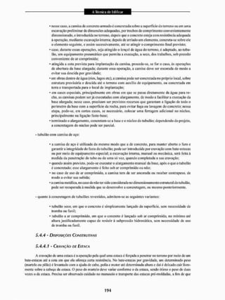 • nesse caso, a camisa de concreto armado é coitcrctada sobre a superfície do terreno ou em uma
escavação preliminar de dimensões adequadas, por Irechos de comprimento convenientemente
dimensionado, e introduzida no terreno, depois que o concreto esteja com resistência adequada
à operação, mediante escavação interna: depois de arriado um elemento, concreta-se sobre ele
o elemento seguinte, e assim sucessivamente, até se atingir o comprimento final previsto;
• caso. durante essas operações, seja atingido o lençol de úgua do terreno, é adaptado, ao tubu-
lão. um equipamento pneumático que permita a execução, a seco, dos trabalhos, sob pressão
conveniente de ar comprimido;
• atingida a cola prevista para implantação da camisa, procede-se, se for o caso, ás operações
de abertura da base alargada; durante essa operação, a camisa deve ser escorada de modo a
evitar sua descida por gravidade;
* em obras dentro de água (rios, lagos etc), a camisa pode serconcretada no próprio local, sobre
estrutura provisória e descida até o terreno com auxilio de equipamento, ou concretada em
lerra e transportada para o local dc implantação:
* em casos especiais, principalmente cm obras em que se passa diretamente da água para ro-
cha, as camisas podem serjá executadas com alargamento, de modo a facilitara execução da
base alargada; nesse caso. precisam ser previstos recursos que garantam a ligação de todo o
perímetro da base com a supcrlicic da rocha, para evitar fuga ou lavagem do concreto; nessa
etapa, pode-se, cm certos casos, sc necessário, colocar uma ferragem adicional rio núcleo,
principalmente na ligação fuste-base:
• terminado o alargamento, eoncrclam-se a base e o núcleo do lubutão: dependendo do projeto,
a concretagem do núcleo pode ser parcial,
- tubulão com camisa de aço:
* a camisa dc aço é utilizada do mesmo modo que a de concreto, para manter aberto o furo e
garantira integridade do fuste do tubulão; pode ser introduzida por cravação com bate-es taças
ou por meio de equipamento especial; a escavação interna, manual ou mecânica, será feita à
medida da penetração do tubo ou de uma só vez, quando completada a sua cravação:
' quando assim previsto, pode-se executar o alargamento manual da base. após o que o tubulão
é concreiado; esse alargamento é feiio sob ar comprimido ou não:
• no caso de uso de ar comprimido, a camisa tem de ser ancorada ou receber contrapeso, de
modo a evitar sua subida;
- a camisa metálica, no caso de não ter sido considerada no dimensionamento estrutural do tubulão.
pode ser recuperada à medida que se desenvolve a concretagem, ou mesmo posteriormente.
- quanto à concretagem de tubu lões revestidos, admitem-se as seguintes variantes;
• tubulão seco, em que o concreto é simplesmente lançado da superfície, sem necessidade de
tromba ou funil;
* tubulão a ar comprimido, em que o concreto é lançado sob ar comprimido, no mínimo até
altura justificadamente capaz de resistir á subpressão hidrostática, sem necessidade de uso
de tromba ou funil.
5.4.4 - DISPOSIÇÕES CONSTRUTIVAS
5.4,4.1 - CRAVAÇÃO DE ESTACA
A cravação dc uma estaca é a operação pela qual uma estaca é forçada a penetrar no terreno por meio de um
bate-estacas até a cola em que ela ofereça cena resistência. No bate-estacas por gravidade, um determinado peso
(martelo ou pilão) é levantado com a ajuda de cabo, polia e motor até determinada altura e dai é deixado cair livre-
mente sobre a cabeça da estaca. O peso do martelo deve variar conforme o da estaca, sendo ótimo o peso de duas
vezes o da estaca. Precisa ser observado cuidado no manuseio e transporte das estacas prc-moldadas, a fim de que
 