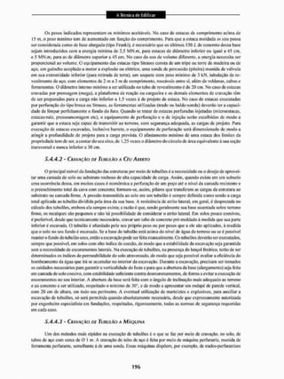 Os pesos indicados representam os mínimos aceitáveis. No caso de estacas de comprimento acima de
15 m, o peso min imo tem de aumentado em função do comprimento. Para que a estaca moldada in sita possa
ser considerada como de base alargada (tipo Franki), é necessário que os últimos 150 L de concreto dessa base
sejam introduzidos com a energia mínima de 2,5 MN.m, para estacas de diâmetro inferior ou igual a 45 cm,
e 5 MN.m, para as de diâmetro superior a 45 em. No caso do uso de volume diferente, a energia necessita ser
proporcional ao volume. O equipamento das estacas tipo Strauss consta de um iripé ou torre de madeira ou de
aço, um guincho acoplado a motor a explosão ou elétrico, uma sonda de percussão (piteira) munida de válvula
em sua extremidade inferior (para retirada de terra), um soquetc com peso mínimo de J kN. tubulação de re-
vestimento de aço. com elementos de 2 m a 3 m de comprimento, roscáveis entre si, além de roldanas, cabos c
ferramentas. O diâmetro interno mínimo a ser utilizado no tubo de revestimento ê de 20 cm, No caso de estacas
cravadas por prensagem (mega), a plataforma de reação ou cargueira e os demais elementos de cravação tem
de ser preparados para a carga não inferior a 1,5 vezes à de projeto da estaca. No caso de estacas executadas
por perfuração do tipo broca ou Strauss. as ferramentas utilizadas (trado ou balde-sonda) deverão ter a capaci-
dade de limpar perfeitamente o fundo do furo, Quando se tratar de estacas perfuradas injetadas (microestacas.
estacas-raiz. prcssoancoragem etc), o equipamento de perfuração e o dc injeção serão escolhidos de modo a
garantir que a estaca seja capaz de transmitir ao terreno, com segurança adequada, as cargas dc projeto, Para
execução de estacas escavadas, inclusive barrete, o equipamento de perfuração será dimensionado de modo a
atingir a profundidade de projelo para a carga previsla. O afastamento mínimo de uma estaca dos limites da
propriedade tem de ser. a contar do seti eixo, de 1,25 vezes o diâmetro do círculo de área equivalente â sua seção
transversal c nunca inferior a 30 cm,
5.4.4.2 - CRAVAÇÃO DE TUIÍULÃO A CÈU AUERTO
O principal móvel da fundação das estruturas por meio de lubulões é a necessidade ou o desejo de aprovei-
tar unta camada de solo ou substrato rochoso de alta capacidade de carga. Assim, quando existe em um subsolo
uma ocorrência dessa, em muitos casos é econômica a perfuração de um poço até o nível da camada resistente e
o preenchimento total da cava com concreto; formam-se, assim, pilares que transferem as cargas da estrutura ao
substrato ou camada firme. A pressão transmitida ao solo em um tubulão é sempre definida como sendo a carga
total aplicada ao tubulão dividida pela área da sua base. A resistência de atrito lateral, em geral, é desprezada no
cálculo dos lubulões, embora ela sempre exista; a razão é que, sendo geralmente sua base assentada sobre terreno
lirnte. os recalques sito pequenos e não há possibilidade de considerar o atrito lateral. Em solos pouco coesivos,
é preferível, desde que tecnicamente necessário, cravar um tubo de concreto pré-moldado ã medida que sua parte
inferior é escavada. O tubulão é afundado pelo seu próprio peso ou por pesos que a ele são aplicados, â medida
que o solo no seu fundo é escavado. Se a base do tubulão está acima do nível de água do terreno ou se é possível
mantero fundo do tubulão seco, então a escavação pode ser íêita manualmente. Os lubulões deverão ser executados,
sempre que possível, em solos com alto índice de coesão, de modo que a estabilidade da escavação seja garantida
sem a necessidade de escoramentos laterais. Na execução de tu bidões, na presença do lençol freático, terão de ser
determinados os índices de permeabilidade do solo atravessado, de modo que seja possível avaliar a eficiência do
bombeamento da água que irá se acumular no interior da escavação, Durante a escavação, precisam ser tomados
os cuidados necessários para garantir a verticalidade do fuste e para que a abertura da base (alargamento) seja feita
em camada de solo coesivo, com estabilidade suficiente contra desmoronamentos, de forma a evitar a execução de
escoramentos no seu interior. A abertura da base será feita com o ângulo de inclinação mais adequado ao terreno
e ao concreto a ser utilizado, respeitado o mínimo de 30°, e de modo a apresentar uni rodapé de parede vertical,
com 20 cm dc altura, em todo seu perímetro. A eventual utilização de marteletes e explosivos, para auxiliar a
escavação de lubulões, só será permitida quando absolutamente necessária, desde que expressamente autorizada
por engenheiro especialista em fundações, respeitadas, rigorosamente, todas as normas de segurança requeridas
em cada caso.
5.4.4.3 - CRAVAÇÃO DE TUIÍULÃO A MÁQUINA
Um dos métodos mais rápidos na execução de tubulões é o que se faz por meio de cravação, no solo. dc
tubos de aço com cerea de O 1 m. A cravação do tubo de aço é feita por meio de máquina perturatriz. munida de
ferramenta perfurante, semelhante à de unta sonda. Essas máquinas dispõem, por exemplo, de irados-perfuratrizes
 