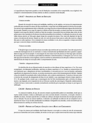 e é especialmente importante quando se trata de fundações executadas sob ar comprimido: essa exigência visa
a impedir o desmorona mento de bases abertas o ti danos a concreto recém-lançado.
5 A A.7 - INFLUÊNCIA DO TEMPO DE EXECUÇÃO
- Estacas cravadas:
Quando da cravação de estacas pré-moldadas, metálicas oti de madeira, em terreno de comportamento
conhecido para cravação de eslacas do tipo considerado, a nega final será obtida quando do término da cravação.
Em terreno cujo com portam ento não é conhecido, nova nega tem de ser determinada após alguns dias do término
da cravação. Quando a nova nega for superior à obtida no final da cravação, as eslacas precisam ser recravadas.
Quando a nova nega for inferior à oblida no final da cravação, é necessário tirar no máximo duas séries de dez
golpes para evitar repetição do fenômeno de perda momentânea da resistência. A realização das provas de carga
sobre estacas precisa ser feira após algum tempo da execução da estacas. Esse intervalo depende do tipo de
estaca e da natureza do terreno. Quanto ao solo. ele varia de poucas horas para os solos não coesivos a alguns
dias paia os solos argilosos. Em se tratando de estacas moldadas in sim, deve-se aguardar o tempo necessário
para que o concreto atinja a resistência adequada.
- Estacas escavadas:
E desejável que a execução de estacas escavadas seja contínua até sua conclusão. Caso não seja possível,
o efeito da interrupção tem de ser analisado e a estaca eventualmente aprofundada de modo a garantir a capaci-
dade de carga prevista no projeto. A concretagem de uma estaca escavada precisa ser feita logo após o término
da escavação e uma vez tomadas as providências referentes á lama bentonítíca e á ferragem (ver 5.4.4.5). Caso
não seja possível atender a essa exigência, é preciso analisar as características do solo para verificar as eventuais
interferências do tempo de execução sobre o comportamento do solo.
- TubulCes - alargamento da base:
Os tubulões têm de ser dimensionados de maneira a evitar alturas de base superiores a 2 m. Em casos
excepcionais, devidamente justificados, admitem-se alturas superiores a 2 ni. Quando as características do
solo indicarem que o alargamento da base é problemático, é necessário prever o uso de injeções, aplicações
superficiais de argamassa de cimento, ou mesmo escoramento, para evitar desmoronamento da base. Quando
a base do tubulão for assentada sobre rocha inclinada, vale o exposto anteriormente. E preciso evitar que enlre
o término da execução do alargamento de base de um tubulão e sua concretagem decorra tempo superior a
24 h. De qualquer modo, sempre que a concretagem não for feita imediatamente após o término do alarga-
mento e sua inspeção, nova inspeção tem de ser feita por ocasião da concretagem, limpando cuidadosamente
o fundo da base e removendo a cantada eventualmente amolecida pela exposição ao tempo ou por águas de
infiltração.
5AA.8 - EMENDA DE ESTACAS
As estacas de madeira, de aço, de concreto armado ou protendido podem ser emendadas, desde que as
seções unidas resistam a todas as solicitações que nelas ocorram durante o manuseio, a cravação e durante o
trabalho da estaca. Atenção especial deve ser dada aos esforços de tração decorrentes da cravação por percus-
são ou vibraçOo. No caso de estacas metálicas, o eletrodo a ser utilizado na solda tem de ser compatível com o
material da estaca. O uso de talas parafusadas ou soldadas é obrigatório nas entendas, sendo necessário que seu
dimensionamento satisfaça ás normas técnicas.
5A A. 9 - PREPARO DE CAREÇAS E LIGAÇÃO COM O BIOCO DE COROAMENTO
O topo de eslacas pré-moldadas danificado durante a cravação ou acima da cota de arrasamento
precisa ser demolido com certo cuidado, de modo a evitar que a seção transversal da estaca seja reduzida
 