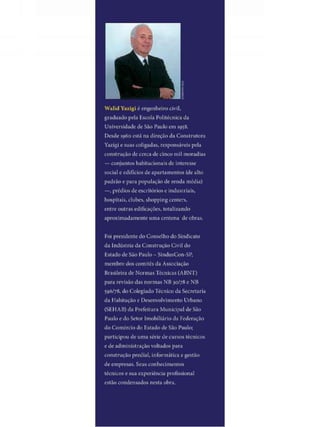 W a l i d Yazigi é engenheiro civil,
graduado pela Escola Politécnica da
Universidade do São Paulo em 195^.
Desde 1960 está na direção da Construtora
Yazigi e suas coligadas, responsáveis pela
construção de cerca de cinco mil moradias
— conjuntos habitacionais de interesse
social e edifícios de apartamentos (de alto
padrão e para população de renda média)
—, prédios de escritórios e industriais,
hospitais, clubes, shopping centers,
entre outras edificações, totalizando
aproximadamente uma centena de obras,
Foi presidente do Conselho do Sindicato
da Indústria da Construção Civil do
listado de São Paulo - SindusCon-SP,
membro dos comitês da Associação
Brasileira de Normas Técnicas ( A B N T )
para revisão das normas N B 30/78 e N B
595/78, do Colegiado Técnico da Secretaria
da Habitação e Desenvolvimento Urbano
( S E H A B ) da Prefeitura Municipal de São
Paulo e do Setor Imobiliário da Federação
do Comércio do Estado de São Paulo;
participou de uma série decursos técnicos
e de administração voltados para
construção predial, informática e gestão
de empresas. Seus conhecimentos
técnicos e sua experiência profissional
estão condensados nesta obra.
 