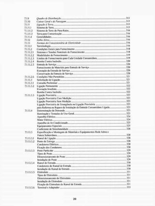 7.1.9 Quadro de Distribuição 313
7.1.10 Caixas Geral e de Passagem 315
7.1.11 Ligação à Terra 315
7.1.11.1 Sistema de Terra .315
7.1.11.2 Sistema de Tèrra do Para-Raios 316
7.1.11.3 Terra para Comunicação 316
7.1.11.4 Generalidades 316
7.1.12 Linha Aérea 316
7.1.13 Normas da Concessionária de Eletricidade 316
7.1.13.1 Terminologia 316
7.1.13.2 Condições Gerais para Fornecimento 3IS
7.1.13.2.1 Sistemas e Tensões Nominais de Fornecimento 318
7.1.13.2.2 Modalidades de Fornecimento 319
7.1.13.2.3 Limites de Fornecimento para Cada Unidade Consumidora 319
7.1.13.2.4 Bomba Contra Incêndio 320
7.1.13.2.5 Entrada de Serviço 320
Fornecimento de Materiais para Entrada de Serviço 320
Execução da Entrada de Serviço.. 320
Conservação da Entrada de Serviço..., ...320
7.1.13.2.6 Condições Não-Permiti das 321
7.1.13.3 Solicitação de Ligação 321
7.1.13.3.1 Consulta Preliminar 321
7.1.13.3.2 Ligação Permanente 322
Execução I medi ata 322
Bomba Contra Incêndio 322
7.1.13.3.3 Ligação Provisória 323
Ligação Provisória Com Medição 323
Ligação Provisória Sem Medição 323
Ligação Provisória de Emergência ou Ligação Provisória ....323
para Rclorma ou Reparo da Instalação de Entrada Consumidora Ligada 323
7.1.13.4 Determinação da Demanda 323
Iluminação e Tomadas de Uso Geral.., 323
Apare lho E tétrico - 324
Motor Elétrico 324
Aparelho de Ar-Condicionado 325
Equipamentos Especiais 325
Coeficiente de Simultaneidade 326
7.1.13.5 Especificação e Montagem de Materiais e Equipamentos Rede Aérea e
Futura Subterrânea 328
7.1.13.5.1 Ramal de Ligação 328
7.1.13.5.2 Ponto de Entrega 328
Condutores Elétricos - 328
Fixação dos Condutores 328
7.1.13.5.3 Poste Particular 329
Tipos de Poste 329
Dimensionamento do Poste 329
Instalação do Poste 329
7.1.13.5.4 Ramal de Entrada. 330
Condutores do Ramal de Entrada
Instalação do Ramal de Entrada
7.1.13.5.5 Elelroduto
Tipos de Eletroduto
Dimensionamento do Eletroduto
Instalação do Eletroduto
Fixação do Eletroduto do Ramal de Estrada.
7.1.13.5.6 Terminal e Adaptador
...330
...330
... 331
... 331
...331
...331
,..331
,...333
 
