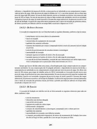 suficiente, c, dependendo da natureza da dúvida, a estaca precisa ser substituída ou seu comportamento compro-
vado por prova de carga. Além das provas de carga já referidas em 5-4.1, e nas obras normais, deve-se fazer unta
prova de carga cada 500 estacas. No caso de obras especiais, precisa ser ensaiada, no mínimo, uma estaca em cada
grupo de 200 ou fração. No caso de uma prova de carga ter dado resultado não satisfatório, tem de ser reestudado
o programa de provas de carga, de modo a permitir o reexame das cargas admissíveis, do processo executivo e até
do tipo dc fundação. As provas de carga terão inicio juntamente com o início da cravação das primeiras estacas,
de forma a permitir providências cabíveis em tempo hábil, ressalvado o disposto cm 5.4.4.7,
5.4.5.2 - DE ESTACA ESCAVADA
A execução do estaqueaineiito deve ser feita observando os seguintes elementos, conforme o tipo de estaca;
* comprimento real da estaca abaixo do arrasamento
* desvio de locação
* características do equipamento de escavação
* qualidade dos materiais utilizadas
* consumo dos materiais por estaca e comparação trecho a trecho do consumo real em relação
ao previsto
* controle de posicionamento da armadura durante a concretagem
* anormalidade de execução
- anotação rigorosa de horários de início e fim da escavação
* anotação rigorosa de horários de início e fim de cada etapa de concretagem
* no caso de uso de lama bentonítica, controle das suas características em várias etapas execu-
tivas e comparação com as prescrições feitas anteriormente em 5,4.4.5,
Sempre que houver dúvidas sobre uma estaca, a fiscalização pode exigir comprovação de seu compor-
tamento satisfatório. Se essa comprovação não for julgada suficiente, e dependendo da natureza da dúvida, a
estaca precisa ser substituída ou seu comportamento comprovado por meio de prava de carga. Em obras com
mais de 100 estacas, para cargas de trabalho acima de 300 tf, recomenda-se a execução de pelo menos uma
prova de carga, de preferência em uma estaca instrumentada. No caso de uma prova de carga dar resultado não
satisfatório, é preciso ser reestudado o programa de provas de carga, de modo a permitir o reexame das cargas
admissíveis, do processo executivo e até do tipo de fundação. As provas de carga precisam começar juntamente
com o início da execução das primeiras estacas, de forma a permitir providências cabíveis em tempo hábil,
ressalvado o disposto em 5.4.4.7.
5.4.5.3 ' DE TubulÂO
A execução de fundação em tu bui Ses tem de ser feita anotando os seguintes elementos para cada um
deles, conforme o tipo;
* cota de arrasamento
* dimensões reais da base alargada
* material do solo dc apoio
• equipamento usado nas várias etapas
* deslocamento e desaprumo
- consumo do material durante a concretagem; comparação com o volume previsto
* qualidade dos materiais
* anormalidades de execução e providências tomadas
* a inspeção, por profissional responsável, do terreno de assentamento tia fundação, bem como
do solo ao longo do fuste, quando for o caso em que isso possa ser feito.
 