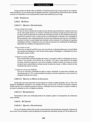 Sempre que houver dúvida sobre um tubulão, a fiscalização pode exigir comprovação de seu comporta-
mento satisfatório. Se essa comprovação forjulgada insuficiente, e dependendo da natureza da dúvida, otubulão
necessita ser substituído ou seu comportamento comprovado mediante prova de carga.
5 . 4 . 6 - TOLERÂNCIAS
5.4.6.1 - DE ESTACA
5.4.6.1. í - QUANTO À EXCENTRICIDADE
- Estaca isolada nao travada:
Mo caso de estacas isoladas não travadas em duas direções aproximadamente ortogonais (caso que
tem de, tanto quanto possível, ser evitado), ë tolerado sem nenhuma correção um desvio entre eixos
de estaca c ponto de aplicação da resultante das solicitações do pilar, de 10% do diâmetro da estaca;
para desvios superiores a este, a estaca precisa ser estruturalmente verificada à nova solicitação de
flexão composta; caso o dimensionamento da estaca seja insuficiente para essa nova solicitação, é
necessário corrigir a excentricidade total mediante recurso estrutural; na verificação de segurança
à ílambagem do pilar, é obrigatório levar em conta um acréscimo de comprimento de liambagem,
dependente das condições de engastamento da estaca.
- Estuca isolada travada:
Messe caso, as vigas dc equi librio (yigds-abvanco) devem ser dimensionadas para a excentricidade
real, quando esta ultrapassar o valor do item acima; quanto á flainbagem. a verificação tem de ser
feita apenas quanto ao pilar.
- Conjunto de estacas alinhadas:
Para excentricidade na direção do plano das estacas, é necessário verificara solicitação nas estacas;
aceita-se, sem correção, um acréscimo de, no máximo, 15% sobre a carga admissível de projeto
da estaca; acréscimos superiores a este serio corrigidos, mediante aumento de estacas ou recurso
estrutural; para excentricidade na direção normal ao plano das estacas, é válido o critério do item
imediatamente anterior ao acima.
- Conjunto de estacas não alinhadas:
Tem de ser verificada a solicitação em todas as estacas, admitindo, na estaca mais solicitada, que
seja ultrapassada em 15% a carga permitida em projeto; acréscimos superiores a este precisam ser
corrigidos conforme item acima.
5.4.6.1.2 - QUANTO A O DESVIO DE INCLINAÇÃO
Sempre que uma estaca apresentar desvio angular cm relação á posição projetada, deve ser feita veri-
ficação dc estabilidade, tolerando-se. sem medidas corretivas, um desvio de 1:1Ü0: desvios maiores requerem
detalhe especial, Em se tratando de grupo de estacas, a verificação tem de ser feita para o conjunto, levando-se
em conta a contenção do solo e as ligações estruturais.
5.4.6.1.3 - RECOMENDAÇÃO
Recomenda-se lazer uma verificação posterior da estrutura, quanto às consequências das tolerâncias
acima referidas.
5.4.6.2. - DE TUHUIÁO
5.4.6.2.1 ' QUANTO A EXCENTRICIDADE
No caso de tubulões isolados não travados em duas direções aproximadamente ortogonais, é tolerado um
desvio entre eixos de lubulàoc ponto de aplicação da resultante das solicitações do pi lar, de 10% do diâmetro do
 