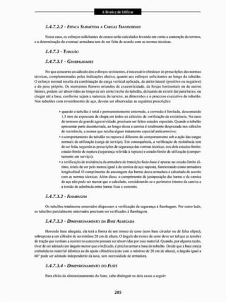 5.4.7.2,2 - ESTACA SUIÍMETIDA A CARGAS TRANSVERSAIS
Messe caso, os esforços solicitantes da estaca serão calculados levando em coma a contenção do terreno,
e a determinação da eventual armadura tem de ser feita de acordo com as normas técnicas,
5.4.7.3 - TUBULAO
5.4.7.3.1 - GENERALIDADES
Mo que concerne ao cálculo dos esforços resistentes, é necessário obedecerás prescrições das normas
técnicas, complementadas pelas indicações abaixo, quanto aos esforços solicitantes ao longo do tubulão.
O esforço normal resulta da combinação da carga vertical aplicada, do atrito lateral (positivo ou negativo)
e do peso próprio. Os momentos flelores oriundos de excentricidade, de forças horizon tais ou de outros
fatores, podem ser absorvidos ao longo de um certo trecho do tubulão, deixando de existir dai para baixo, ou
chegar até a base, conforme sejam a natureza do terreno, as dimensões e o processo executivo do tubulao.
Nos tubulões com revestimento de aço, devem ser observadas as seguintes prescrições:
* quando o tubulão é total e permanentemente enterrado, a corrosão é limitada, descontando
1,5 mm de espessura da chapa em iodos os cálculos de verificação de resistência. No caso
de terrenos de grande agressividade, precisam ser feitos estudos especiais. Quando o tubulão
apresentar parte desenterrada, ao longo dessa a camisa c totalmente desprezada nos cálculos
de resistência, a menos que receba algum tratamento especial anticorrosivo;
* o comportamento do tubulão na ruptura é diferente do comportamento sob a ação das cargas
normais de utilização (carga de serviço). Em consequência, a verificação de resistência tem
de ser feita, segundo as prescrições de segurança das normas técnicas, nos dois estados-limite:
estado-limite de ruptura (segurança referida á ruptura) e cstado-limite dc utilização (compor-
tamento em serviço);
* a verificação de- resistência da armadura de transição fuste-base é apenas no estado-limite úl-
timo. tendo dc ser pelo menos igual à da camisa de aço suposta, funcionando como armadura
longitudinal. O comprimento de ancoragem das barras dessa armadura é calculado de acordo
com as normas técnicas. Além disso, o comprimento de justaposição das barras e da camisa
de aço não pode ser menor que o calculado, considerando-se o perímetro interno da camisa e
a tensão dc aderência entre barras lisas e concreto.
5.4.7.3.2 - EL AMITAG EM
Os tubulões totalmente enterrados dispensam a verificação da segurança á flambagem. for outro lado,
os tubulões parcialmente enterrados precisam ser verificados á flambagem.
5.4.7.3.3 - DIMENSIONAMENTO DA BASE ALARGADA
Havendo base alargada, ela lerá a forma de um tronco de cone (com base circular ou dc falsa elipse),
sobreposto a um cilindro de no mínimo 20 cm de altura. O ângulo do tronco de cone deve ser tal que as tensões
de tração que venham a ocorrer no concreto possam ser absorvidas por esse material. Quando, por alguma razão,
tiver dc ser adotado um ângulo menor que o indicado, é preciso armar a base do tubulão. Desde que a base esteja
embutida no material idêntico ao do apoio cilíndrico (este com o mínimo de 20 cm de altura), o ângulo igual a
ftG'J pode ser adotado independente da taxa, sem necessidade de armadura,
5.4.7.3.4 - DIMENSIONAMENTO DO FUSTE
Para efeito de dimensionamento do fuste, cabe distinguir os dois casos a seguir:
 