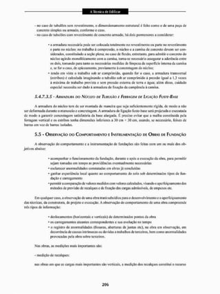 - no caso de tubulões sem revestimento, o dimensionamento estrutural 6 feito como o de uma peça de
concreto simples ou armado, conforme o caso.
- no caso de tubulões com revestimento de concreto armado, há dois pormenores a considerar:
• a armadura necessária pode ser colocada totalmente no revestimento ou parte no revestimento
e parte no núcleo: no trabalho á compressão, o núcleo e a camisa de concreto devem ser con-
siderados, constituindo a seção plena; no caso de flexão, entretanto, para admitir o concreto do
núcleo agindo monolíticamente com a camisa, torna-se necessário assegurar a aderência entre
os dois, tomando para tanto as necessárias medidas de limpeza da superfície interna da camisa
e, se foro caso, de apieoamento, previamente á concretagem do núcleo;
* tendo em vista o trabalho sob ar comprimido, quando for o caso, a armadura transversal
(estribos) c calculada imaginando o tubulão sob ar comprimido á pressão igual a 1,3 vezes
à máxima de trabalho prevista e sem pressão externa de terra e água; alem disso, cuidado
especial necessita ser dado á armadura de ftxaçiío da campânula à camisa.
5.4.7,3.5 - ARMADURA no NÚCLEO DE TUBULÃO E FERRAGEM E>E LIGAÇÃO FUSTE-BASE
A armadura do núcleo tem de ser montada de maneira que seja suficientemente rígida, de modo a não
ser deformada durante o manuseio e concretagem. A armadura de ligação fuste-base será projetada e executada
de modo a garantir concretagem satisfatória da base alargada, t preciso evitar que a malha constituída pela
ferragem vertical e os estribos tenha dimensões inferiores a 30 cm * ,1« cm, usando, se necessário, feixes de
barras em vez de barras isoladas,
5.5 - ORSERVAÇÀO no COMPORTAMENTO E INSTRUMENTAÇÃO DE OBRAS DE FUNDAÇÃO
A observação do comportamento e a instrumentação de fundações são feitas com um ou mais dos ob-
jetivos abaixo:
* acompanhar o funcionamento da fundação, durante e após a execução da obra, para permitir
sejam tomadas em tempo as providências eventualmente necessárias
• esclarecer anormalidades constatadas em obras já concluídas
• ganhar esperiéneia local quanto ao comportamento do solo sob determinados tipos de fun-
dação e carregamento
• permitir a comparação de valores medidos com valores calculados, visando o aperfeiçoamento dos
métodos de previsão de recalques e de fixação das cargas admissíveis, de empuxos etc.
Em qualquer caso. a observação de uma obra trará subsídios para o desenvolvimento e o aperfeiçoamento
das técnicas, da construtora, de projeto e execução, A observação do comportamento de uma obra compreende
três tipos de informação:
• deslocamentos (horizontais e verticais) de determinados pontos da obra
• os carregamentos atuantes correspondentes e sua evolução no tempo
• u registro de anormalidades (fissuras, aberturas de juntas etc), na obra em observação, em
decorrência de causas intrínsecas ou devidas a trabalhos de terceiros, bem como anormalidades
provocadas pela obra sobre terceiros,
Nas obras, as medições mais importantes são:
- medição de recalques:
nas obras em que as cargas mais importantes são verticais, a medição dos recalques constitui o recurso
 