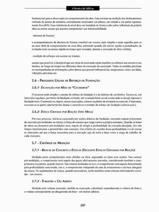 fundamental para a observação do comportamento da obra. Esta consisle na medição dos deslocamentos
verticais de pontos da estrutura, normalmente localizados em pilares, em relação a uni ponto rigorosa-
mente fixo (RN). Essa referência de nível deve ser instalada de fornia a não sofrer influência da própria
obra ou outras causas que possam comprometer sua indeslocabilidadc.
- abertura de fissuras::
o acompanhamento da abertura de fissuras constitui um recurso mais simples e mais expedito para se
ter uma ideia do comportamento de uma obra, sobretudo quando ela estiver sujeita a perturbações de
evolução mais ou menos rápida no tempo (por exemplo, durante a execução de obra vizinha).
- medição de esforços em escoras ou tirantes:
sempre que possível, é desejável que nas obras de escavação sejam medidos os esforços nas escotas e nos
tirantes, ao longo do tempo nas diferentes fases de execução da escavação. Todas as medidas precisam
ser acompanhadas de informações sobre fatores que possam influenciá-las: temperatura, vento, umidade,
vibrações próximas etc.
5.6 - PROCESSOS USUAIS OE REFORÇO DE FUNIMÇÂO
5,6,7- ESCAVAÇÃO POR MEIO DE "CACHIMBOS"
O processo mais simples e comum de reforço de fundação ú o da abertura de cachimbos. Escava-se, em
intervalos regulares, por baixo da fundação existente, até acamada firme ou até a cota onde se deseja repousara
fundação nova. Constroem-se, depois, nessas escavações, colunas ou pilares de alvenaria ou concreto. Finalmente,
escavam-se as partes anteriormente intalas e constrói-se o restante do reforço da fundação {submttraçõo).
5,6,2- ESTACA CRAVADA POR RBAÇÃO (TIPO MECA)
Por esse processo, inicia-se escavando por seções debaixo da fundação, cravando estacas (elementos
de concreto pré-moldados ou tubos), à foiça de macaco que reage contra a própria estrutura. Quando se tratar
de tubos ou elementos pré-moldados ocos. depois de atingir a profundidade de cravação desejada, eles são
limpos interiormente e preenchidos com concreto. Um critério de escolha dessa profundidade é ode cravar
os elementos até que a Ibrça necessária paia a cravação seja de meia a duas vezes a carga de trabalho de
cada elemento,
5.7 - CRITÉRIOS DE MEDIÇÃO
5.7.1 - BROCAS DE CONCRETO E ESTACAS (EXCLUSIVE ESTACAS C R A V A D A S POR REAÇÃO)
Medição pelos comprimentos reais obtidos na obra. separando os tipos c/ou seções. Nas estacas
pré-moldadas, o comprimento será aquele das peças efetivamente cravadas, considerando também o com-
primento excedente, quando houver. Nas estacas moldadas bt faço, o comprimento será aquele determinado
pela profundidade coneretada, isto é, o comprimento independe da cota de arrasamento e da base alargada
da estaca, Os suplementos de estaca, quaitdo necessários, serão medidos como estacas efetivamente crava-
das - em metros,
5.7.2 - TUBULÒES A Ctu A HERTO
Medição pelo volume escavado, medido na escavação, calculando separadamente o volume do fuste e
o volume correspondente ao alargamento da base - em melros cúbicos,
 